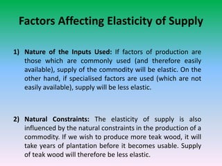 Factors Affecting Elasticity of Supply
1) Nature of the Inputs Used: If factors of production are
those which are commonly used (and therefore easily
available), supply of the commodity will be elastic. On the
other hand, if specialised factors are used (which are not
easily available), supply will be less elastic.
2) Natural Constraints: The elasticity of supply is also
influenced by the natural constraints in the production of a
commodity. If we wish to produce more teak wood, it will
take years of plantation before it becomes usable. Supply
of teak wood will therefore be less elastic.
 