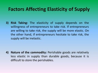 Factors Affecting Elasticity of Supply
3) Risk Taking: The elasticity of supply depends on the
willingness of entrepreneurs to take risk. If entrepreneurs
are willing to take risk, the supply will be more elastic. On
the other hand, if entrepreneurs hesitate to take risk, the
supply will be inelastic.
4) Nature of the commodity: Perishable goods are relatively
less elastic in supply than durable goods, because it is
difficult to store the perishables.
 