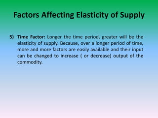 Factors Affecting Elasticity of Supply
5) Time Factor: Longer the time period, greater will be the
elasticity of supply. Because, over a longer period of time,
more and more factors are easily available and their input
can be changed to increase ( or decrease) output of the
commodity.
 