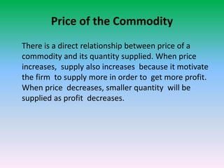 Price of the Commodity
There is a direct relationship between price of a
commodity and its quantity supplied. When price
increases, supply also increases because it motivate
the firm to supply more in order to get more profit.
When price decreases, smaller quantity will be
supplied as profit decreases.
 
