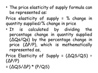 • The price elasticity of supply formula can
be represented as:
Price elasticity of supply = % change in
quantity supplied/% change in price
• It is calculated by dividing the
percentage change in quantity supplied
(∆Qs/Qs) by the percentage change in
price (∆P/P), which is mathematically
represented as,
Price Elasticity of Supply = (∆QS/QS) ÷
(∆P/P)
= (∆QS/∆P) * (P/QS)
 