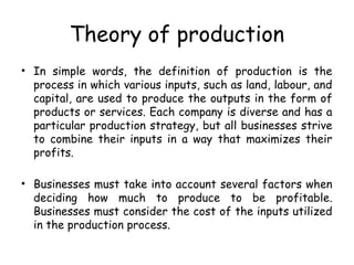 Theory of production
• In simple words, the definition of production is the
process in which various inputs, such as land, labour, and
capital, are used to produce the outputs in the form of
products or services. Each company is diverse and has a
particular production strategy, but all businesses strive
to combine their inputs in a way that maximizes their
profits.
• Businesses must take into account several factors when
deciding how much to produce to be profitable.
Businesses must consider the cost of the inputs utilized
in the production process.
 