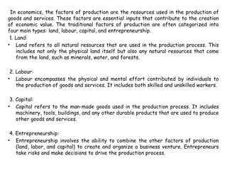 In economics, the factors of production are the resources used in the production of
goods and services. These factors are essential inputs that contribute to the creation
of economic value. The traditional factors of production are often categorized into
four main types: land, labour, capital, and entrepreneurship.
1. Land:
• Land refers to all natural resources that are used in the production process. This
includes not only the physical land itself but also any natural resources that come
from the land, such as minerals, water, and forests.
2. Labour:
• Labour encompasses the physical and mental effort contributed by individuals to
the production of goods and services. It includes both skilled and unskilled workers.
3. Capital:
• Capital refers to the man-made goods used in the production process. It includes
machinery, tools, buildings, and any other durable products that are used to produce
other goods and services.
4. Entrepreneurship:
• Entrepreneurship involves the ability to combine the other factors of production
(land, labor, and capital) to create and organize a business venture. Entrepreneurs
take risks and make decisions to drive the production process.
 