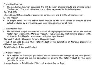 Production Function
• The production function describes the link between physical inputs and physical output
(final output). The production function is often expressed in the following way:
Q = f(X1, X2)
where X1 and X2 are inputs or production parameters, and Q is the ultimate output.
1. Total Product
• In simple terms, we can define Total Product as the total volume or amount of final
output produced by a firm using given inputs in a given period of time.
2. Marginal Product
• The additional output produced as a result of employing an additional unit of the variable
factor input is called the Marginal Product. Thus, we can say that marginal product is the
addition to Total Product when an extra factor input is used.
Marginal Product = Change in Output/ Change in Input
Thus, it can also be said that Total Product is the summation of Marginal products at
different input levels.
Total Product = Marginal Product
Ʃ
3. Average Product
• It is defined as the output per unit of factor inputs or the average of the total product
per unit of input and can be calculated by dividing the Total Product by the inputs
(variable factors).
Average Product = Total Product/ Units of Variable Factor Input
 