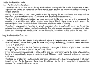 Production Function can be
Short Run Production Function:
• The short run refers to a period during which at least one input in the production process is fixed,
typically the capital or plant size. In other words, some factors of production cannot be easily or
quickly changed.
• During the short run, a firm can adjust its output by varying the variable inputs (like labor and raw
materials), but it cannot alter its fixed inputs (like machinery or factory size).
• The law of diminishing returns is often more noticeable in the short run. As a firm increases the
quantity of a variable input while keeping some inputs fixed, there comes a point where the
marginal product of the variable input diminishes, leading to lower efficiency.
• The short-run production function is typically represented on a graph, with output on the vertical
axis and the variable input on the horizontal axis. The total product curve and the marginal product
curve are commonly used to illustrate the relationship between input and output in the short run.
Long Run Production Function:
• The long run refers to a period during which all inputs in the production process can be varied. In
this time frame, a firm can adjust its plant size, change technology, and make other structural
changes to production.
• In the long run, a firm has the flexibility to adapt to changes in demand or production conditions
by adjusting all factors of production, including capital.
• Firms can experience economies of scale in the long run, where increasing the scale of production
leads to a proportionally larger increase in output. This can result from cost savings and improved
efficiency.
• The long-run production function is also represented graphically, showing how changes in all inputs
impact output. In the long run, there is no fixed input, so the firm can optimize its production
process for the desired level of output.
 