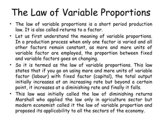 The Law of Variable Proportions
• The law of variable proportions is a short period production
law. It is also called returns to a factor.
• Let us first understand the meaning of variable proportions.
In a production process when only one factor is varied and all
other factors remain constant, as more and more units of
variable factor are employed, the proportion between fixed
and variable factors goes on changing.
• So it is termed as the law of variable proportions. This law
states that if you go on using more and more units of variable
factor (labour) with fixed factor (capital), the total output
initially increases at an increasing rate but beyond a certain
point, it increases at a diminishing rate and finally it falls.
• This law was initially called the law of diminishing returns
Marshall who applied the law only in agriculture sector but
modern economist called it the law of variable proportion and
proposed its applicability to all the sectors of the economy.
 