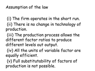 Assumption of the law
(i) The firm operates in the short run.
(ii) There is no change in technology of
production.
(iii) The production process allows the
different factor ratios to produce
different levels out output.
(iv) All the units of variable factor are
equally efficient.
(v) Full substitutability of factors of
production is not possible.
 