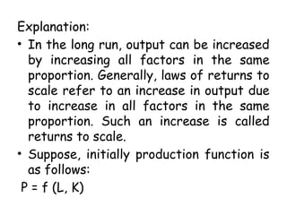 Explanation:
• In the long run, output can be increased
by increasing all factors in the same
proportion. Generally, laws of returns to
scale refer to an increase in output due
to increase in all factors in the same
proportion. Such an increase is called
returns to scale.
• Suppose, initially production function is
as follows:
P = f (L, K)
 