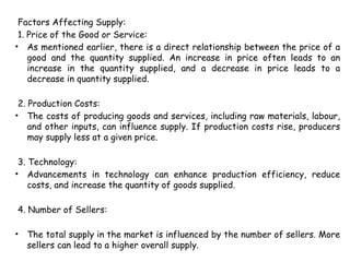Factors Affecting Supply:
1. Price of the Good or Service:
• As mentioned earlier, there is a direct relationship between the price of a
good and the quantity supplied. An increase in price often leads to an
increase in the quantity supplied, and a decrease in price leads to a
decrease in quantity supplied.
2. Production Costs:
• The costs of producing goods and services, including raw materials, labour,
and other inputs, can influence supply. If production costs rise, producers
may supply less at a given price.
3. Technology:
• Advancements in technology can enhance production efficiency, reduce
costs, and increase the quantity of goods supplied.
4. Number of Sellers:
• The total supply in the market is influenced by the number of sellers. More
sellers can lead to a higher overall supply.
 