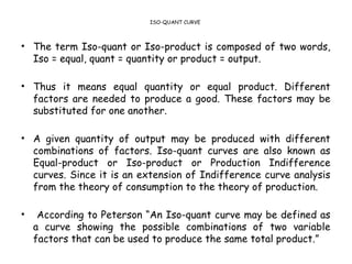 ISO-QUANT CURVE
• The term Iso-quant or Iso-product is composed of two words,
Iso = equal, quant = quantity or product = output.
• Thus it means equal quantity or equal product. Different
factors are needed to produce a good. These factors may be
substituted for one another.
• A given quantity of output may be produced with different
combinations of factors. Iso-quant curves are also known as
Equal-product or Iso-product or Production Indifference
curves. Since it is an extension of Indifference curve analysis
from the theory of consumption to the theory of production.
• According to Peterson “An Iso-quant curve may be defined as
a curve showing the possible combinations of two variable
factors that can be used to produce the same total product.”
 