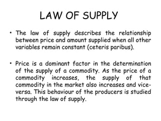 LAW OF SUPPLY
• The law of supply describes the relationship
between price and amount supplied when all other
variables remain constant (ceteris paribus).
• Price is a dominant factor in the determination
of the supply of a commodity. As the price of a
commodity increases, the supply of that
commodity in the market also increases and vice-
versa. This behaviour of the producers is studied
through the law of supply.
 