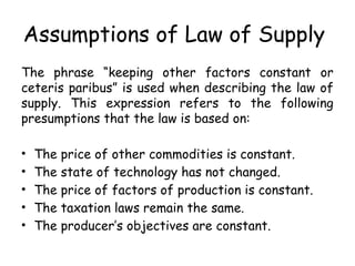 Assumptions of Law of Supply
The phrase “keeping other factors constant or
ceteris paribus” is used when describing the law of
supply. This expression refers to the following
presumptions that the law is based on:
• The price of other commodities is constant.
• The state of technology has not changed.
• The price of factors of production is constant.
• The taxation laws remain the same.
• The producer’s objectives are constant.
 