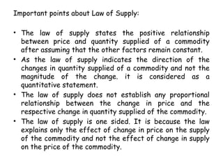 Important points about Law of Supply:
• The law of supply states the positive relationship
between price and quantity supplied of a commodity
after assuming that the other factors remain constant.
• As the law of supply indicates the direction of the
changes in quantity supplied of a commodity and not the
magnitude of the change. it is considered as a
quantitative statement.
• The law of supply does not establish any proportional
relationship between the change in price and the
respective change in quantity supplied of the commodity.
• The law of supply is one sided. It is because the law
explains only the effect of change in price on the supply
of the commodity and not the effect of change in supply
on the price of the commodity.
 