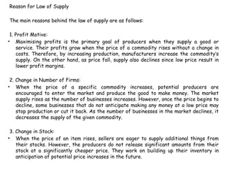 Reason for Law of Supply
The main reasons behind the law of supply are as follows:
1. Profit Motive:
• Maximising profits is the primary goal of producers when they supply a good or
service. Their profits grow when the price of a commodity rises without a change in
costs. Therefore, by increasing production, manufacturers increase the commodity’s
supply. On the other hand, as price fall, supply also declines since low price result in
lower profit margins.
2. Change in Number of Firms:
• When the price of a specific commodity increases, potential producers are
encouraged to enter the market and produce the good to make money. The market
supply rises as the number of businesses increases. However, once the price begins to
decline, some businesses that do not anticipate making any money at a low price may
stop production or cut it back. As the number of businesses in the market declines, it
decreases the supply of the given commodity.
3. Change in Stock:
• When the price of an item rises, sellers are eager to supply additional things from
their stocks. However, the producers do not release significant amounts from their
stock at a significantly cheaper price. They work on building up their inventory in
anticipation of potential price increases in the future.
 