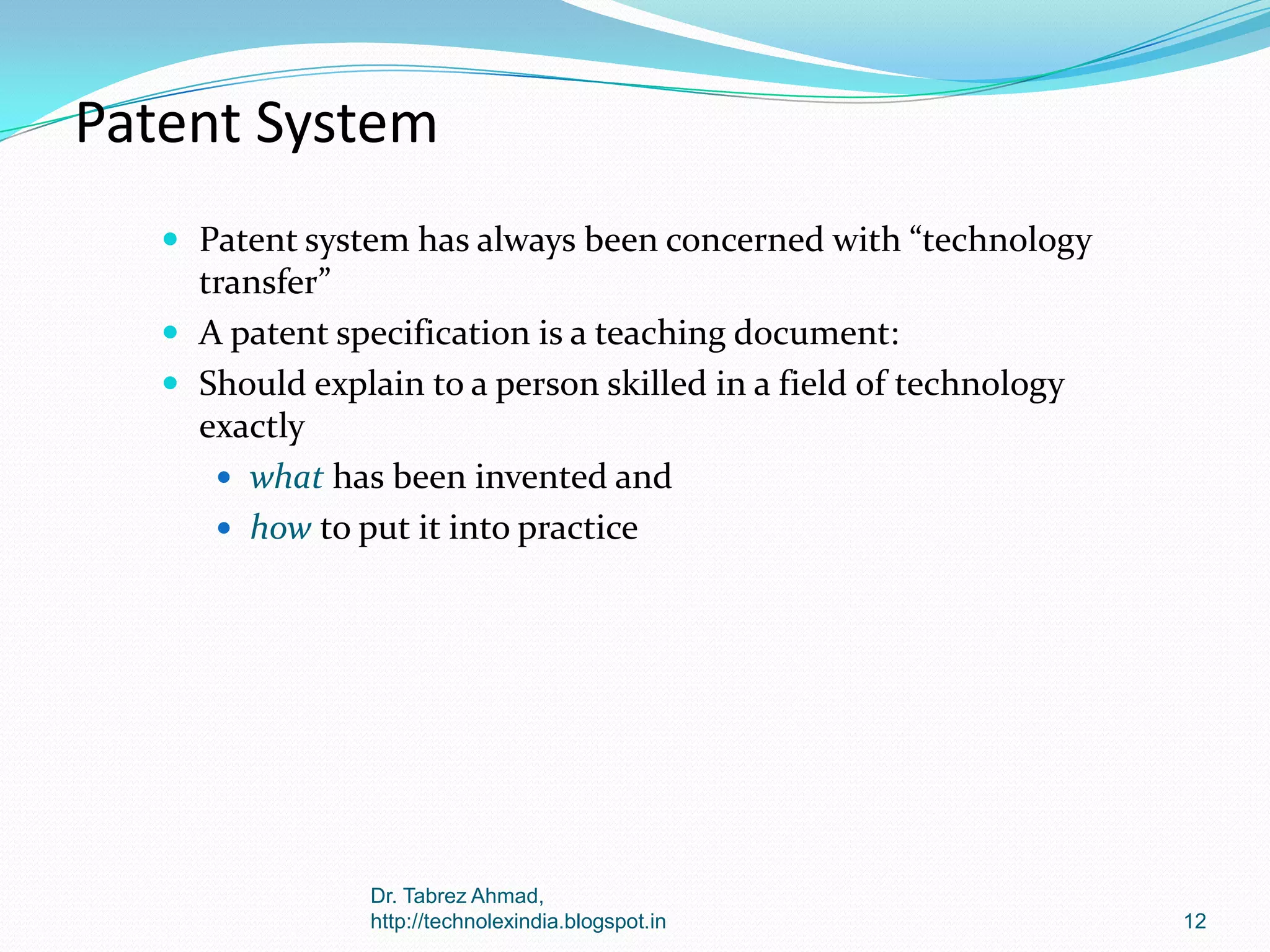 Patent System
 Patent system has always been concerned with “technology

transfer”
 A patent specification is a teaching document:
 Should explain to a person skilled in a field of technology
exactly
 what has been invented and
 how to put it into practice

Dr. Tabrez Ahmad,
http://technolexindia.blogspot.in

12

 
