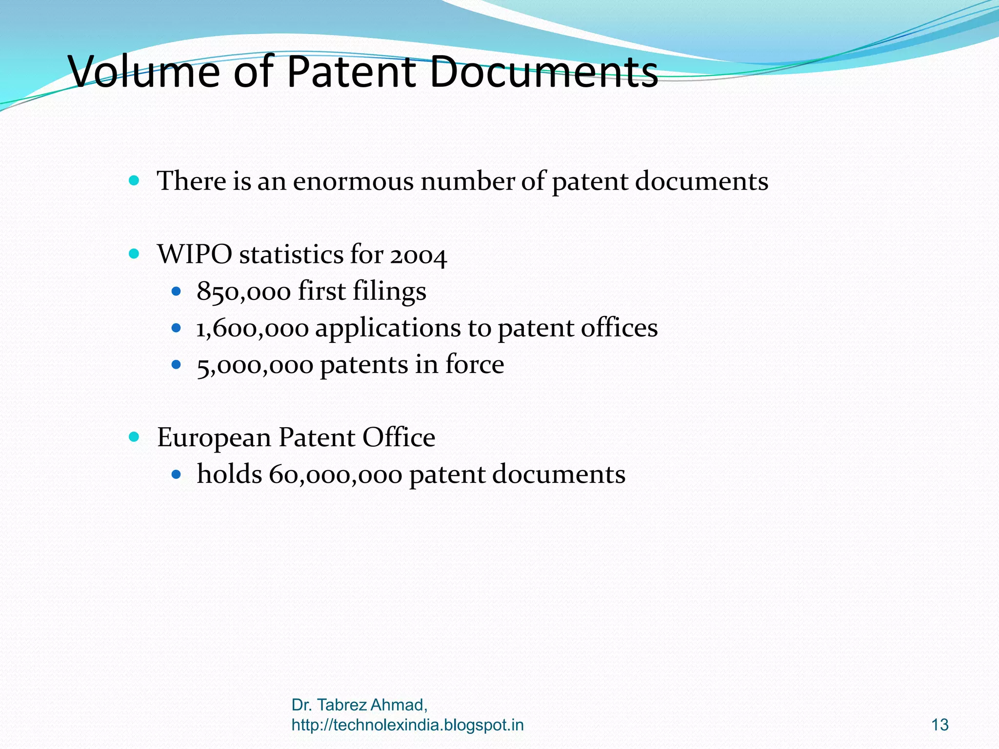 Volume of Patent Documents
 There is an enormous number of patent documents
 WIPO statistics for 2004
 850,000 first filings
 1,600,000 applications to patent offices

 5,000,000 patents in force

 European Patent Office
 holds 60,000,000 patent documents

Dr. Tabrez Ahmad,
http://technolexindia.blogspot.in

13

 