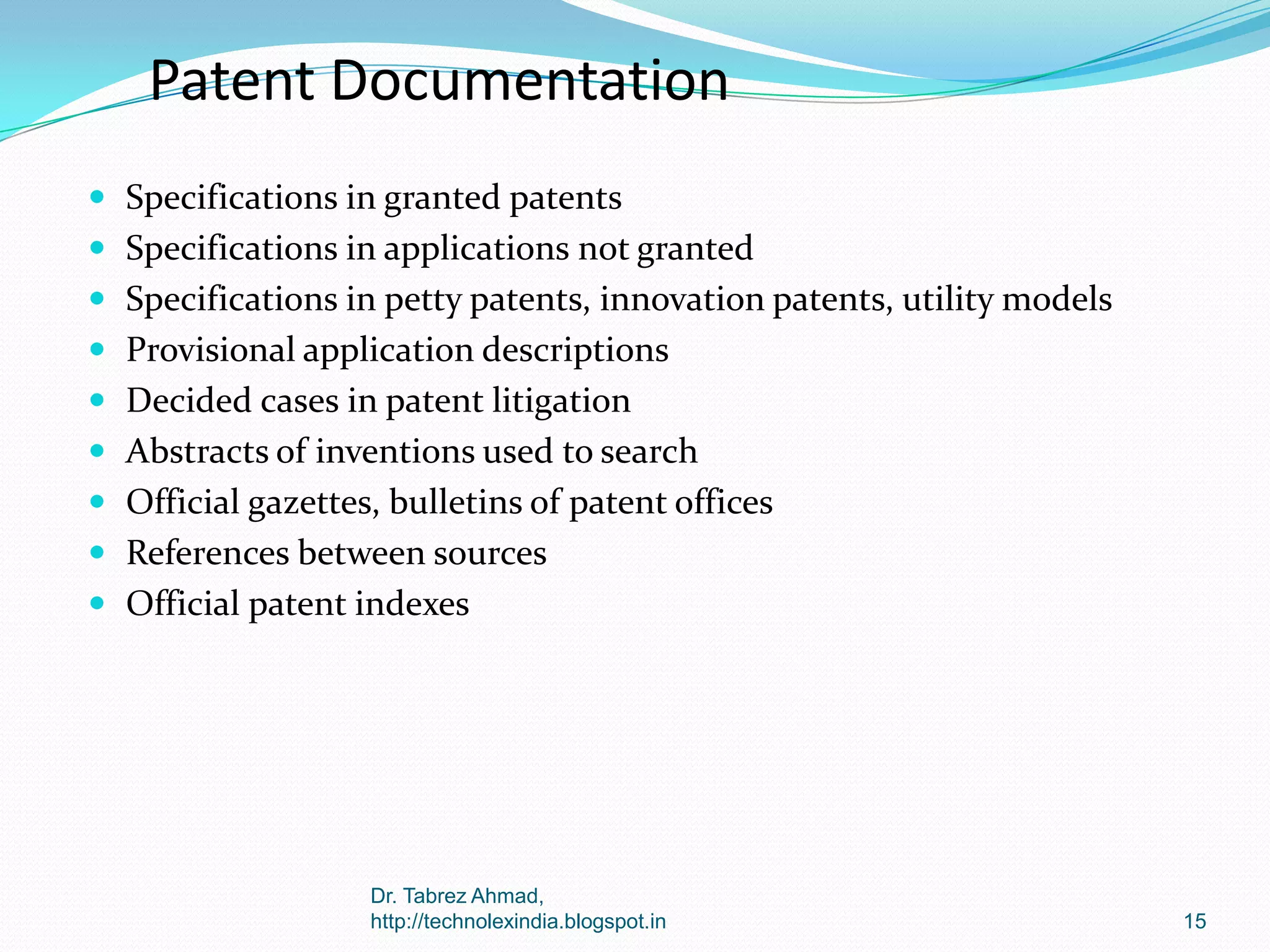 Patent Documentation
 Specifications in granted patents
 Specifications in applications not granted
 Specifications in petty patents, innovation patents, utility models
 Provisional application descriptions
 Decided cases in patent litigation
 Abstracts of inventions used to search
 Official gazettes, bulletins of patent offices

 References between sources
 Official patent indexes

Dr. Tabrez Ahmad,
http://technolexindia.blogspot.in

15

 