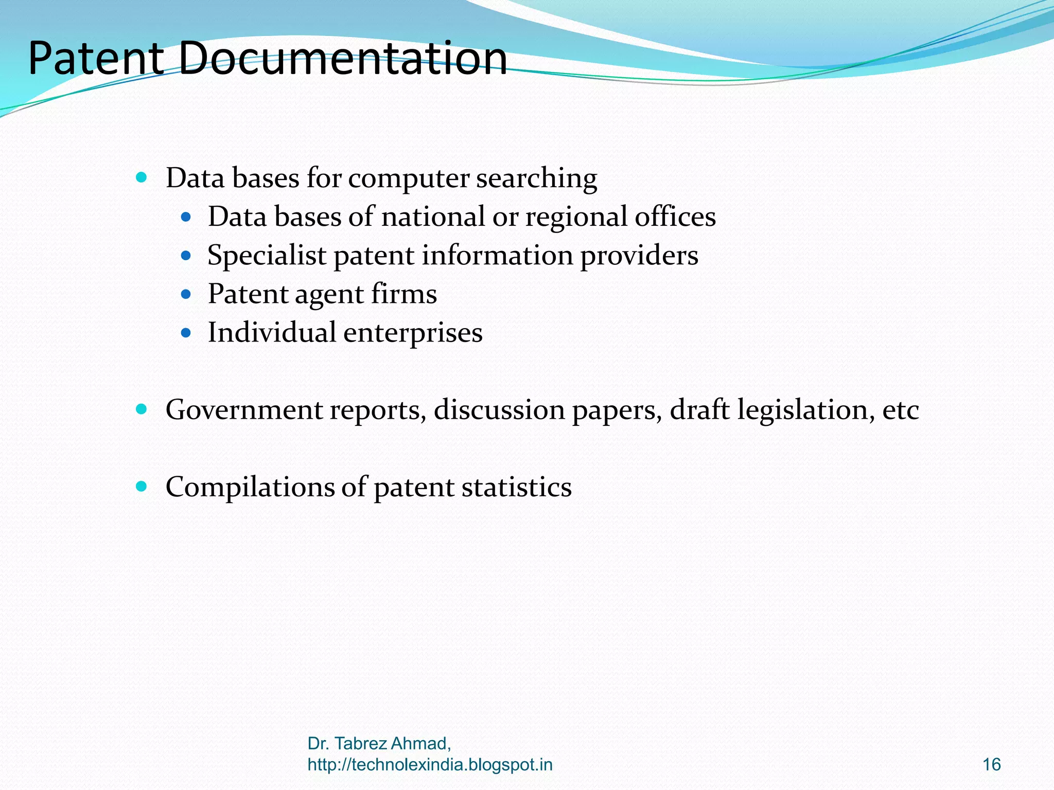 Patent Documentation
 Data bases for computer searching
 Data bases of national or regional offices
 Specialist patent information providers
 Patent agent firms
 Individual enterprises

 Government reports, discussion papers, draft legislation, etc
 Compilations of patent statistics

Dr. Tabrez Ahmad,
http://technolexindia.blogspot.in

16

 