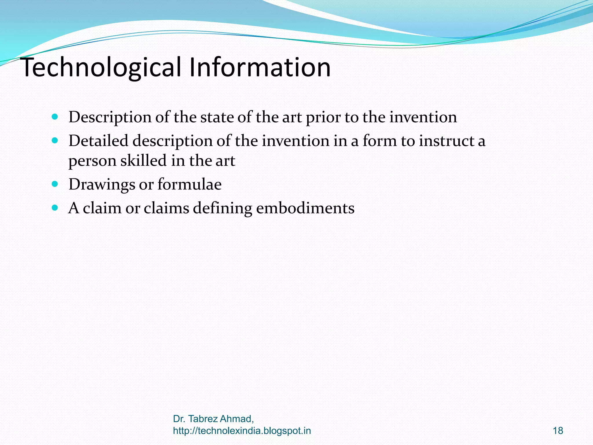 Technological Information
 Description of the state of the art prior to the invention
 Detailed description of the invention in a form to instruct a

person skilled in the art
 Drawings or formulae
 A claim or claims defining embodiments

Dr. Tabrez Ahmad,
http://technolexindia.blogspot.in

18

 