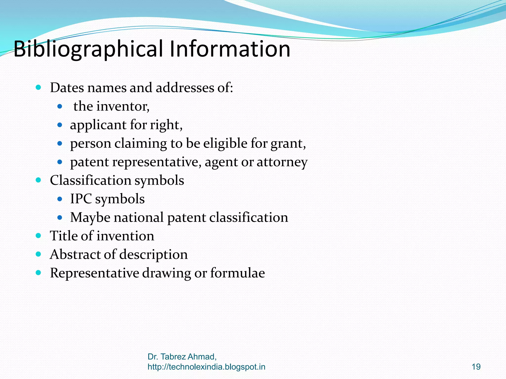 Bibliographical Information
 Dates names and addresses of:
 the inventor,

 applicant for right,
 person claiming to be eligible for grant,
 patent representative, agent or attorney

 Classification symbols
 IPC symbols
 Maybe national patent classification

 Title of invention
 Abstract of description
 Representative drawing or formulae

Dr. Tabrez Ahmad,
http://technolexindia.blogspot.in

19

 