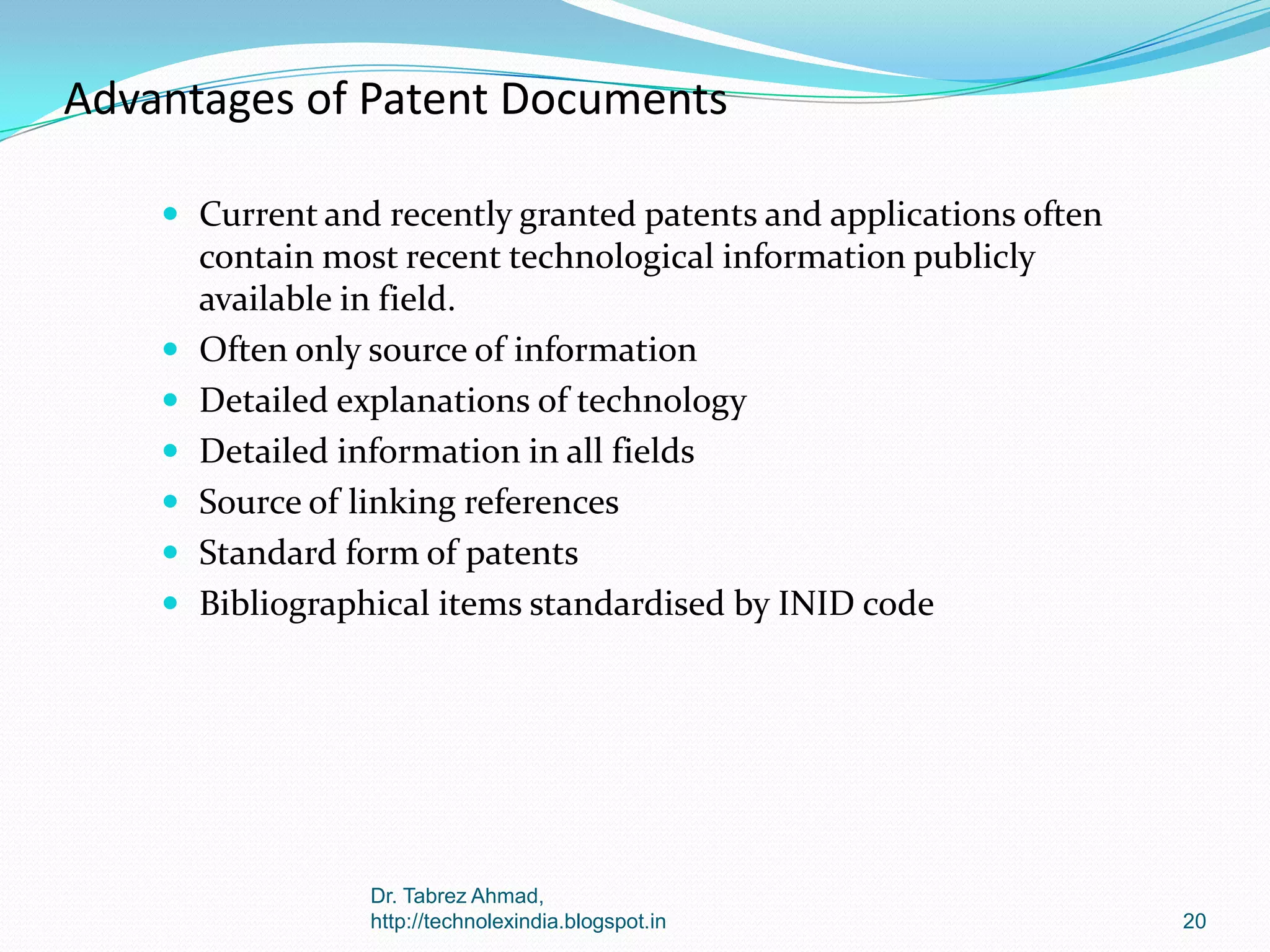 Advantages of Patent Documents
 Current and recently granted patents and applications often








contain most recent technological information publicly
available in field.
Often only source of information
Detailed explanations of technology
Detailed information in all fields
Source of linking references
Standard form of patents
Bibliographical items standardised by INID code

Dr. Tabrez Ahmad,
http://technolexindia.blogspot.in

20

 