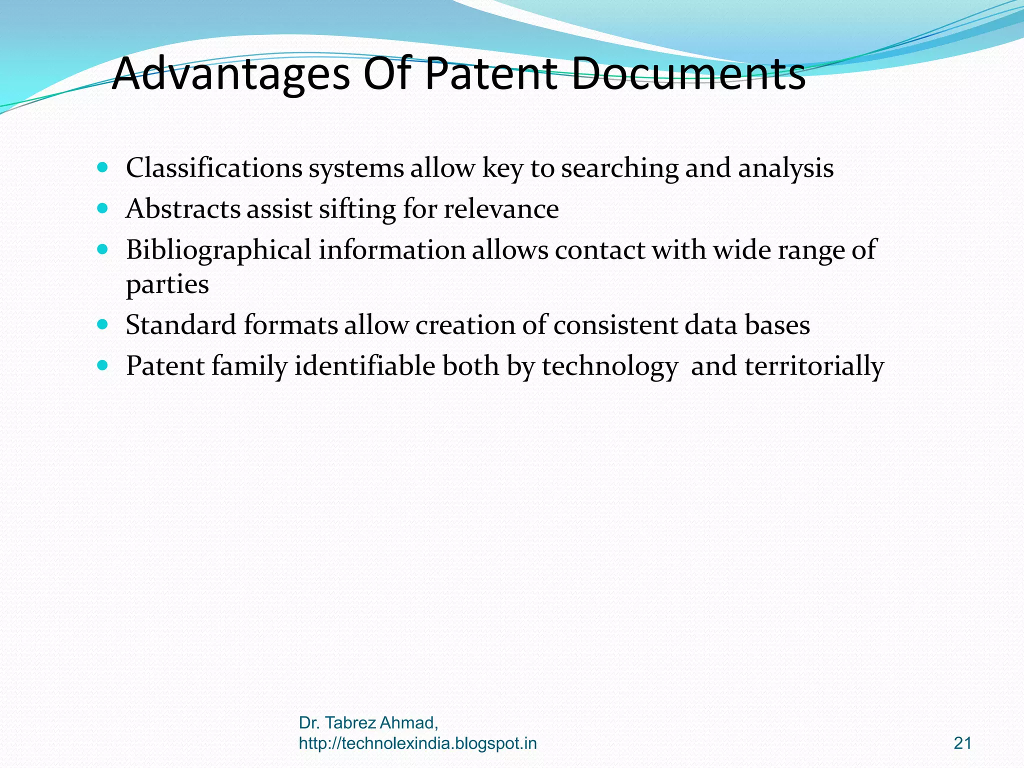 Advantages Of Patent Documents
 Classifications systems allow key to searching and analysis
 Abstracts assist sifting for relevance
 Bibliographical information allows contact with wide range of

parties
 Standard formats allow creation of consistent data bases
 Patent family identifiable both by technology and territorially

Dr. Tabrez Ahmad,
http://technolexindia.blogspot.in

21

 