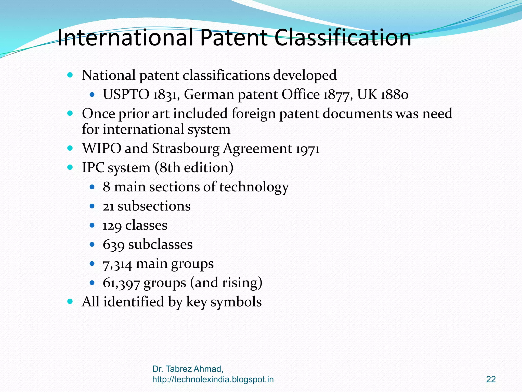 International Patent Classification
 National patent classifications developed
 USPTO 1831, German patent Office 1877, UK 1880

 Once prior art included foreign patent documents was need

for international system
 WIPO and Strasbourg Agreement 1971
 IPC system (8th edition)
 8 main sections of technology
 21 subsections
 129 classes
 639 subclasses
 7,314 main groups
 61,397 groups (and rising)
 All identified by key symbols

Dr. Tabrez Ahmad,
http://technolexindia.blogspot.in

22

 