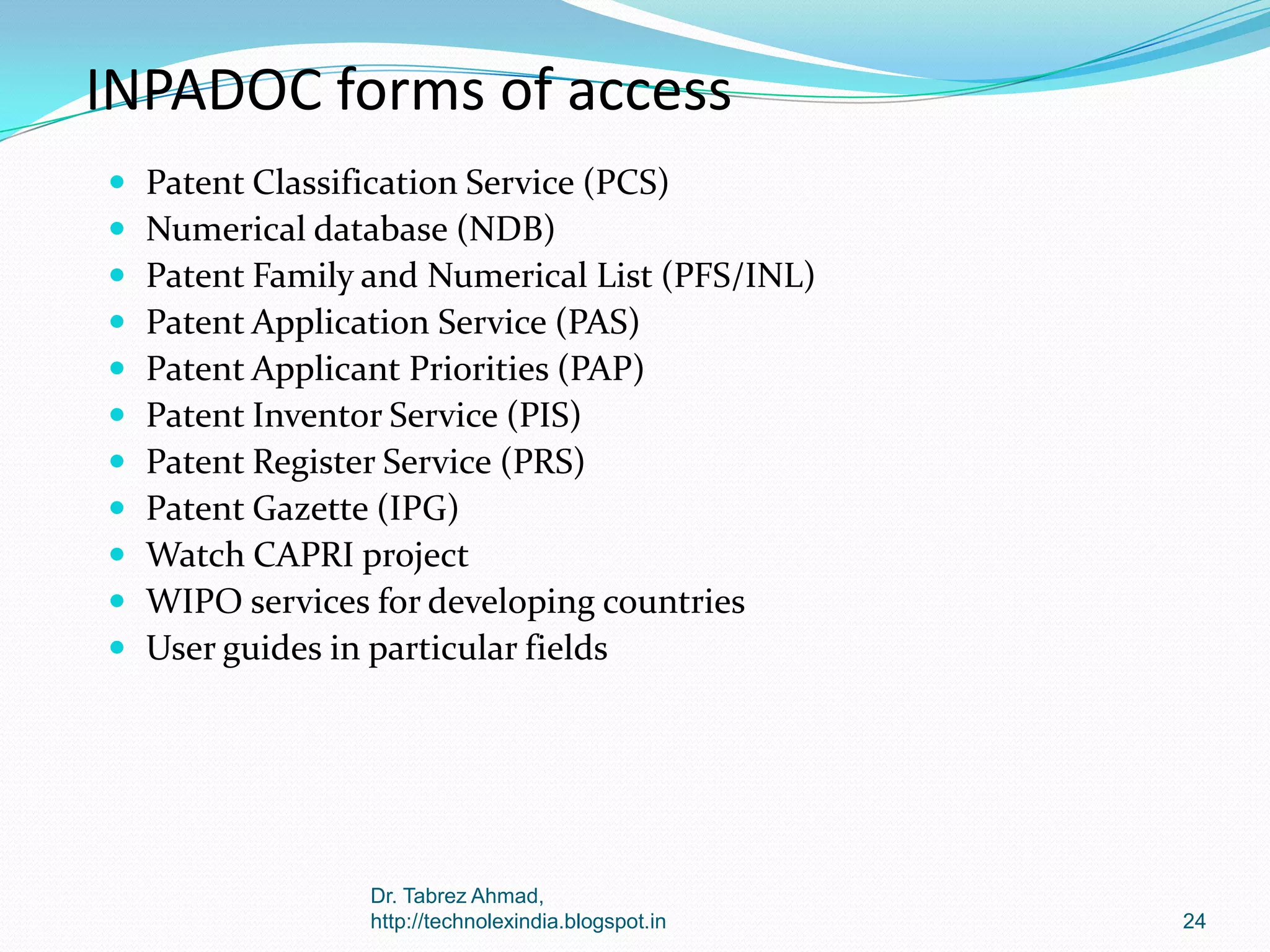 INPADOC forms of access












Patent Classification Service (PCS)
Numerical database (NDB)
Patent Family and Numerical List (PFS/INL)
Patent Application Service (PAS)
Patent Applicant Priorities (PAP)
Patent Inventor Service (PIS)
Patent Register Service (PRS)
Patent Gazette (IPG)
Watch CAPRI project
WIPO services for developing countries
User guides in particular fields

Dr. Tabrez Ahmad,
http://technolexindia.blogspot.in

24

 