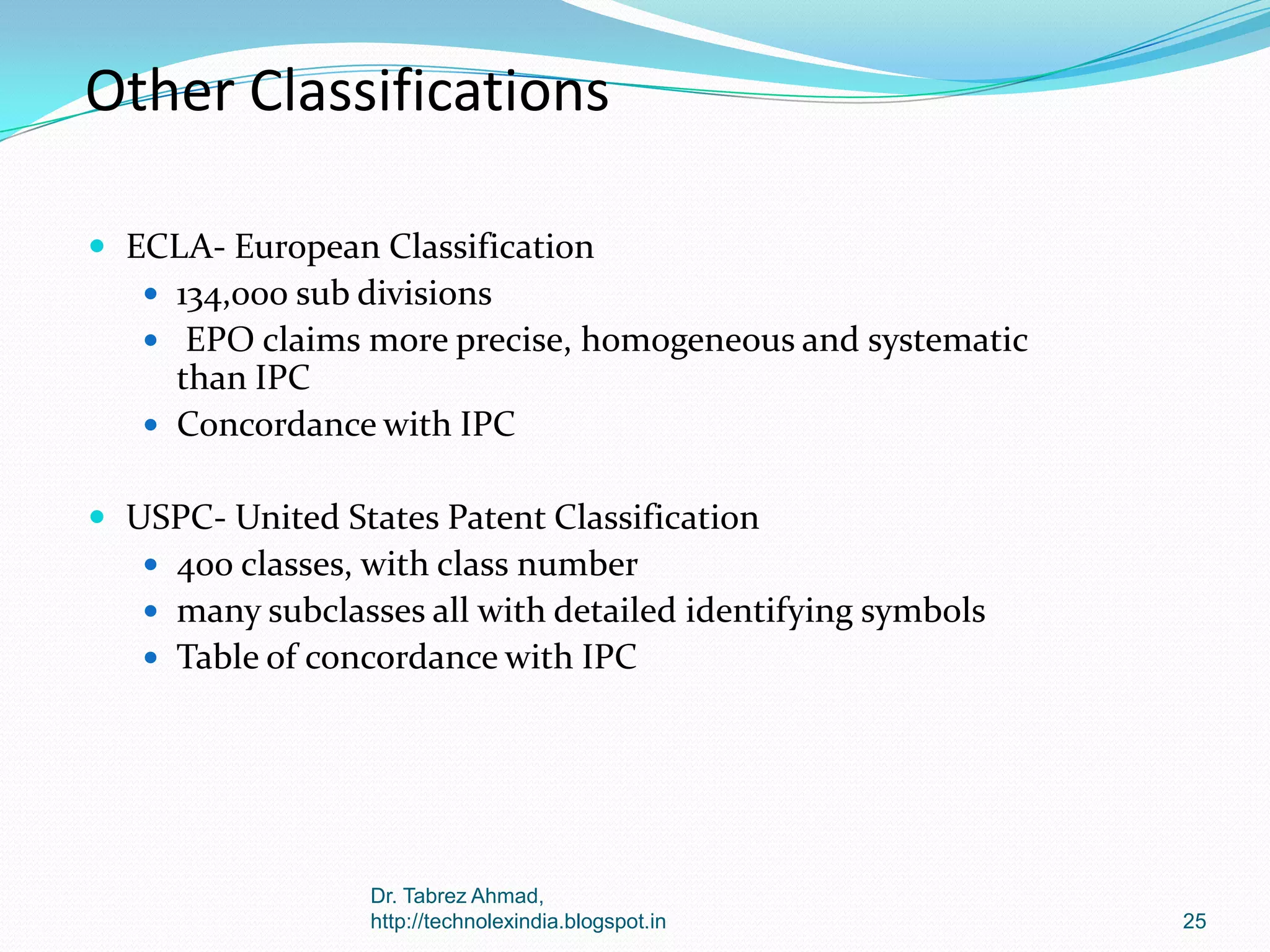 Other Classifications
 ECLA- European Classification
 134,000 sub divisions
 EPO claims more precise, homogeneous and systematic

than IPC
 Concordance with IPC
 USPC- United States Patent Classification
 400 classes, with class number
 many subclasses all with detailed identifying symbols
 Table of concordance with IPC

Dr. Tabrez Ahmad,
http://technolexindia.blogspot.in

25

 