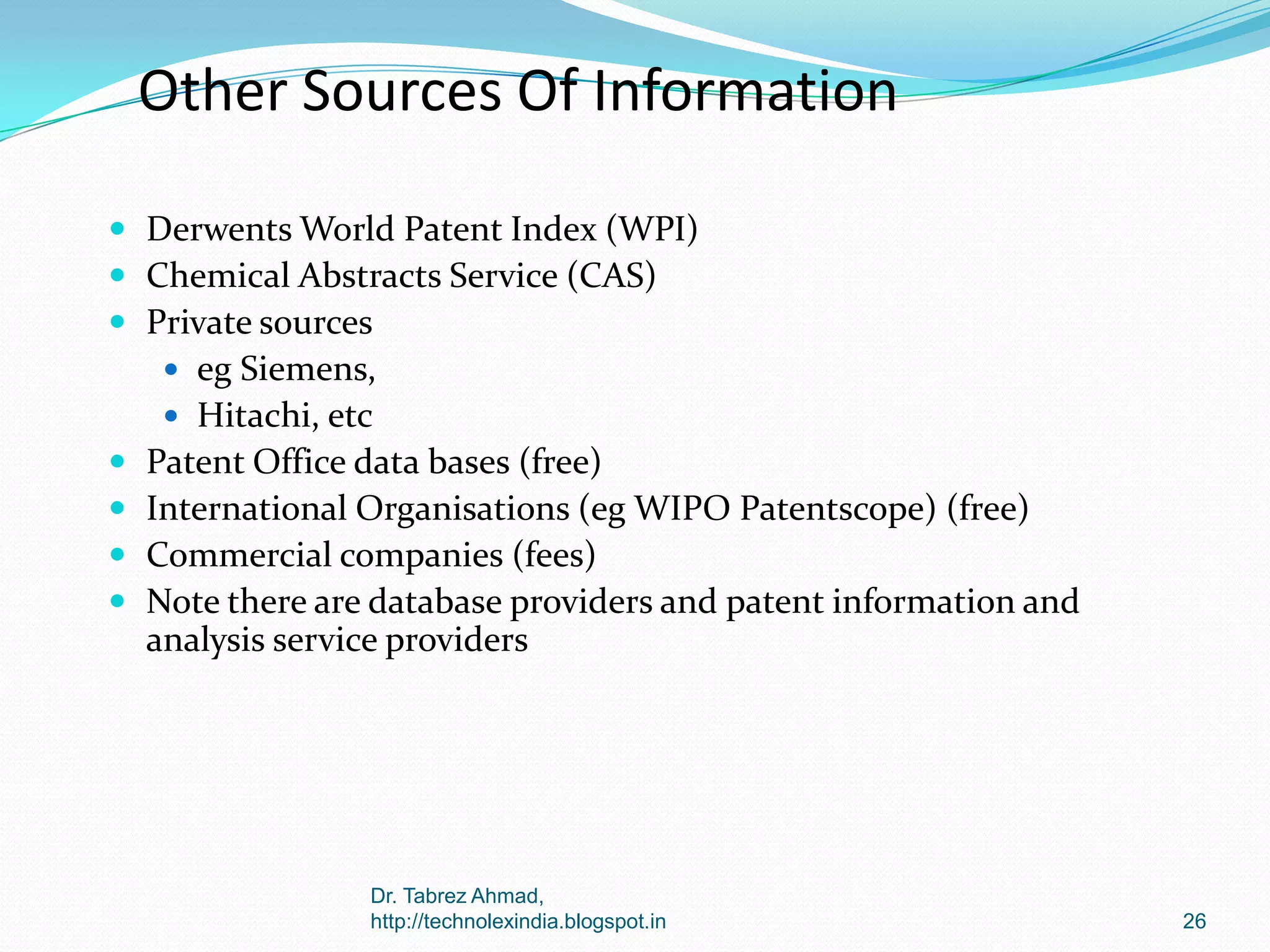 Other Sources Of Information
 Derwents World Patent Index (WPI)
 Chemical Abstracts Service (CAS)
 Private sources
 eg Siemens,
 Hitachi, etc






Patent Office data bases (free)
International Organisations (eg WIPO Patentscope) (free)
Commercial companies (fees)
Note there are database providers and patent information and
analysis service providers

Dr. Tabrez Ahmad,
http://technolexindia.blogspot.in

26

 