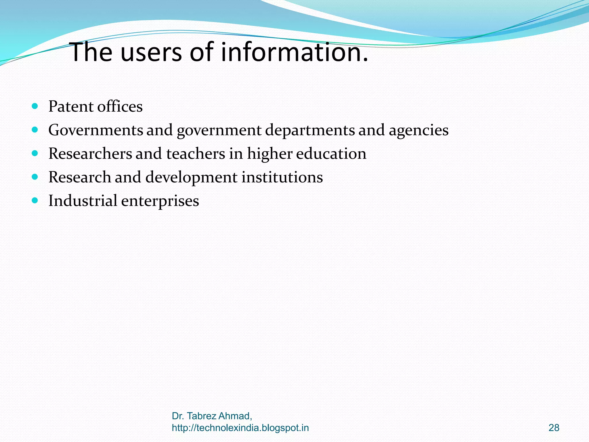 The users of information.
 Patent offices
 Governments and government departments and agencies

 Researchers and teachers in higher education
 Research and development institutions
 Industrial enterprises

Dr. Tabrez Ahmad,
http://technolexindia.blogspot.in

28

 