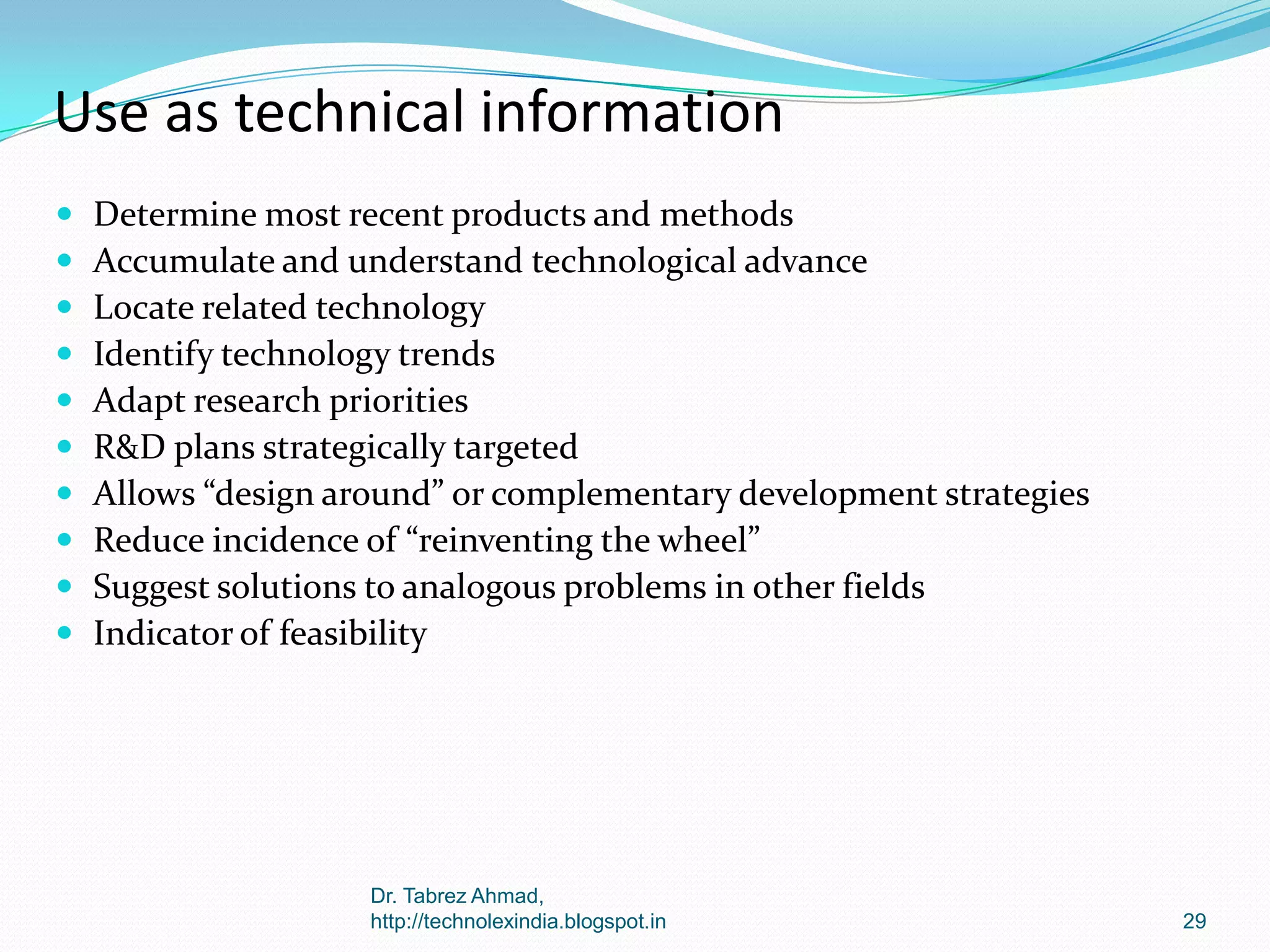 Use as technical information











Determine most recent products and methods
Accumulate and understand technological advance
Locate related technology
Identify technology trends
Adapt research priorities
R&D plans strategically targeted
Allows “design around” or complementary development strategies
Reduce incidence of “reinventing the wheel”
Suggest solutions to analogous problems in other fields
Indicator of feasibility

Dr. Tabrez Ahmad,
http://technolexindia.blogspot.in

29

 