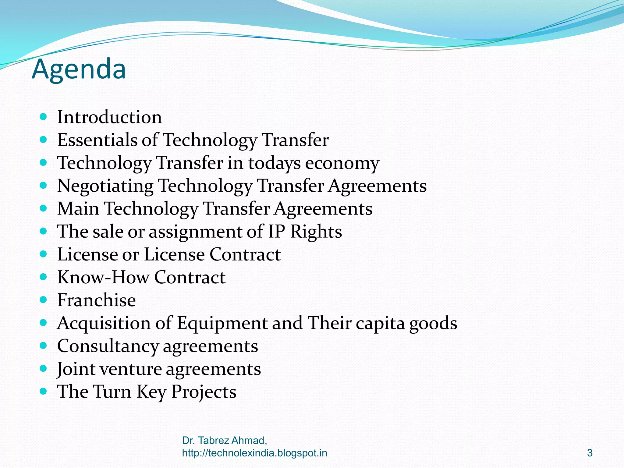 Agenda














Introduction
Essentials of Technology Transfer
Technology Transfer in todays economy
Negotiating Technology Transfer Agreements
Main Technology Transfer Agreements
The sale or assignment of IP Rights
License or License Contract
Know-How Contract
Franchise
Acquisition of Equipment and Their capita goods
Consultancy agreements
Joint venture agreements
The Turn Key Projects
Dr. Tabrez Ahmad,
http://technolexindia.blogspot.in

3

 