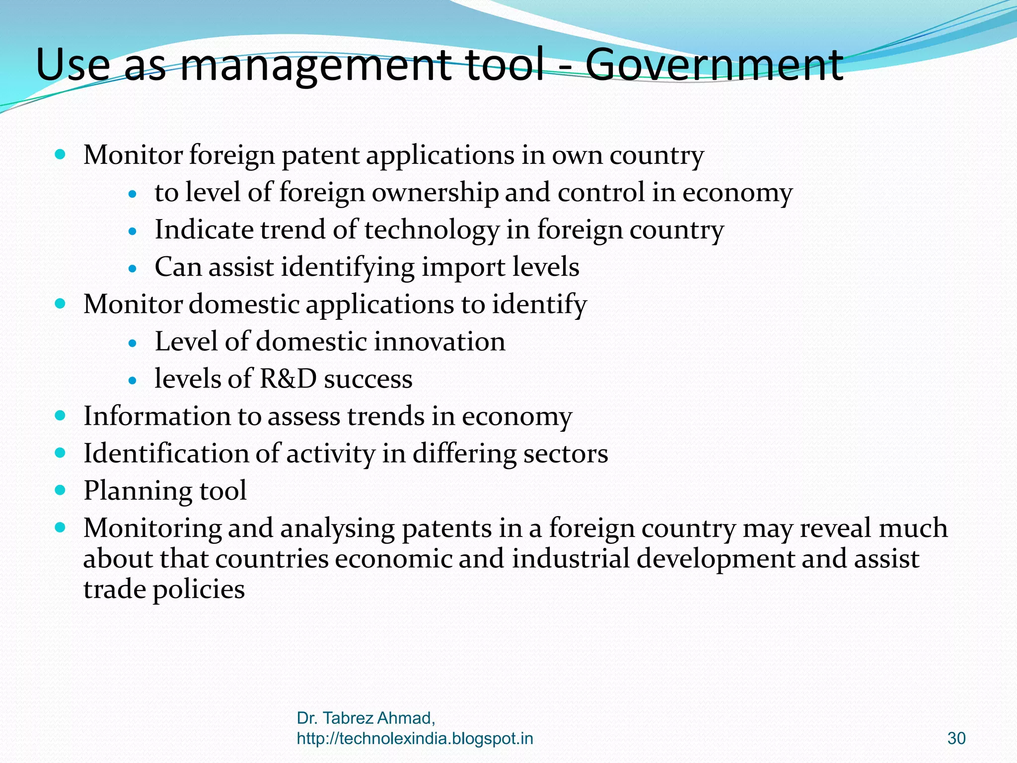 Use as management tool - Government
 Monitor foreign patent applications in own country

to level of foreign ownership and control in economy
 Indicate trend of technology in foreign country
 Can assist identifying import levels
Monitor domestic applications to identify
 Level of domestic innovation
 levels of R&D success
Information to assess trends in economy
Identification of activity in differing sectors
Planning tool
Monitoring and analysing patents in a foreign country may reveal much
about that countries economic and industrial development and assist
trade policies









Dr. Tabrez Ahmad,
http://technolexindia.blogspot.in

30

 