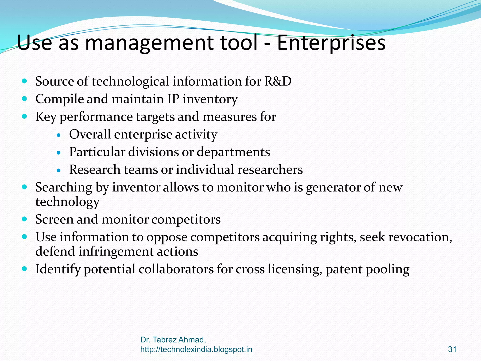 Use as management tool - Enterprises
 Source of technological information for R&D
 Compile and maintain IP inventory
 Key performance targets and measures for

Overall enterprise activity
 Particular divisions or departments
 Research teams or individual researchers
Searching by inventor allows to monitor who is generator of new
technology
Screen and monitor competitors
Use information to oppose competitors acquiring rights, seek revocation,
defend infringement actions
Identify potential collaborators for cross licensing, patent pooling







Dr. Tabrez Ahmad,
http://technolexindia.blogspot.in

31

 