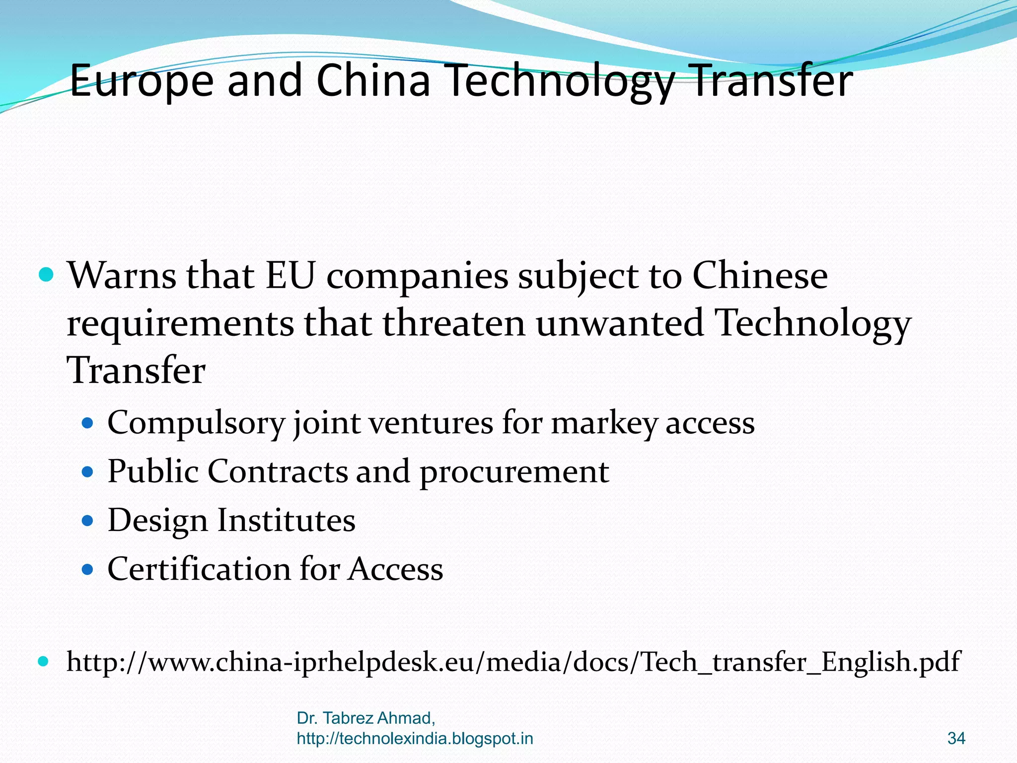 Europe and China Technology Transfer

 Warns that EU companies subject to Chinese
requirements that threaten unwanted Technology
Transfer
 Compulsory joint ventures for markey access
 Public Contracts and procurement
 Design Institutes
 Certification for Access
 http://www.china-iprhelpdesk.eu/media/docs/Tech_transfer_English.pdf
Dr. Tabrez Ahmad,
http://technolexindia.blogspot.in

34

 