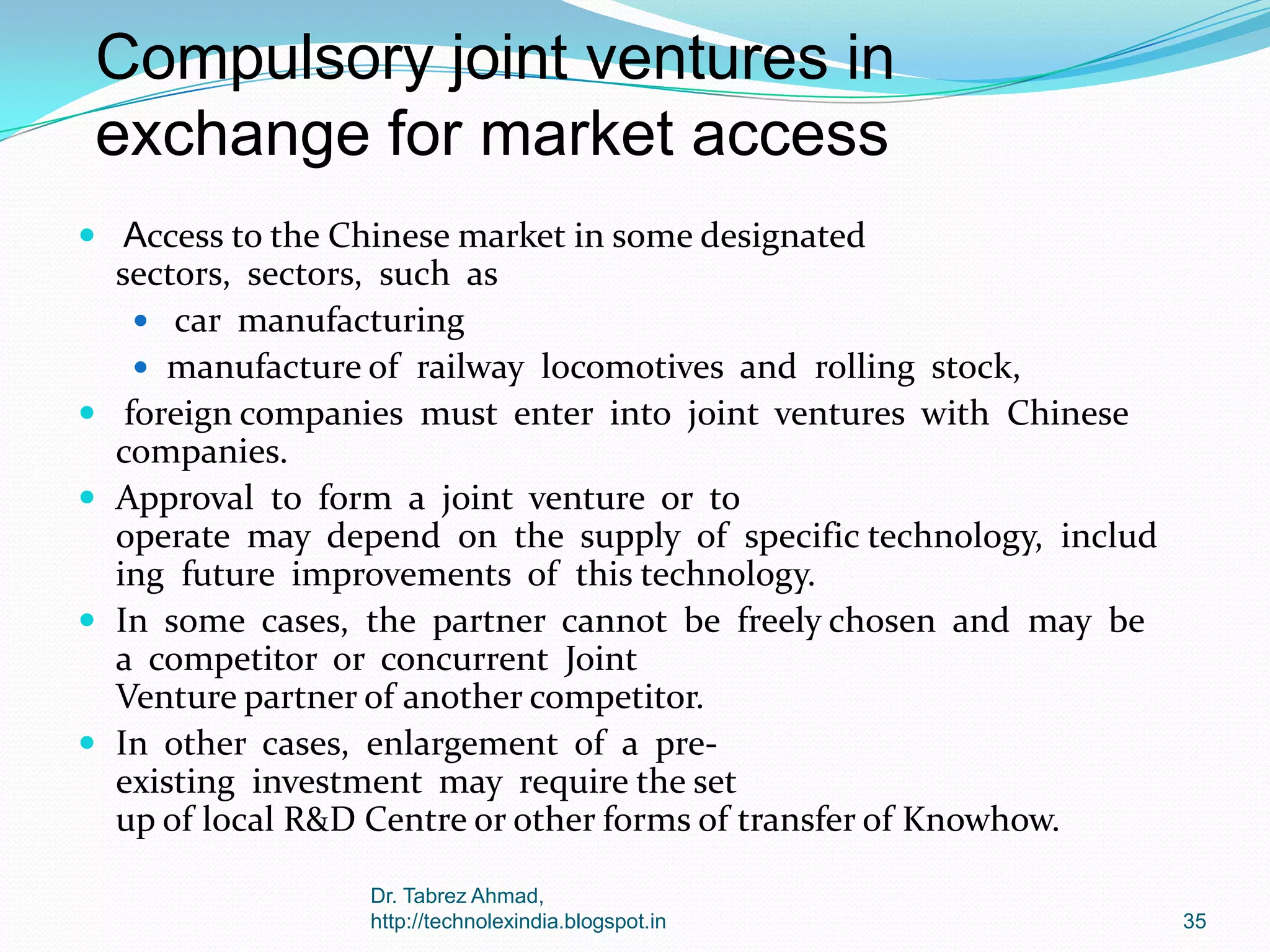 Compulsory joint ventures in
exchange for market access
 Access to the Chinese market in some designated








sectors, sectors, such as
 car manufacturing
 manufacture of railway locomotives and rolling stock,
foreign companies must enter into joint ventures with Chinese
companies.
Approval to form a joint venture or to
operate may depend on the supply of specific technology, includ
ing future improvements of this technology.
In some cases, the partner cannot be freely chosen and may be
a competitor or concurrent Joint
Venture partner of another competitor.
In other cases, enlargement of a preexisting investment may require the set
up of local R&D Centre or other forms of transfer of Knowhow.
Dr. Tabrez Ahmad,
http://technolexindia.blogspot.in

35

 