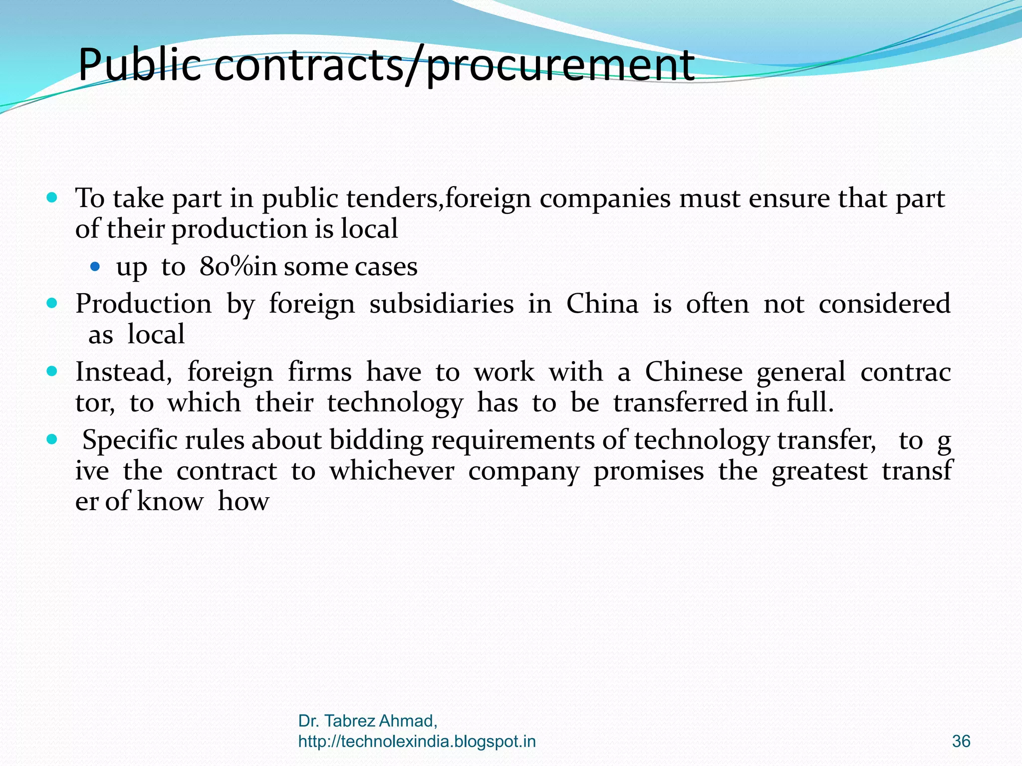 Public contracts/procurement
 To take part in public tenders,foreign companies must ensure that part

of their production is local
 up to 80%in some cases
 Production by foreign subsidiaries in China is often not considered
as local
 Instead, foreign firms have to work with a Chinese general contrac
tor, to which their technology has to be transferred in full.
 Specific rules about bidding requirements of technology transfer, to g
ive the contract to whichever company promises the greatest transf
er of know how

Dr. Tabrez Ahmad,
http://technolexindia.blogspot.in

36

 