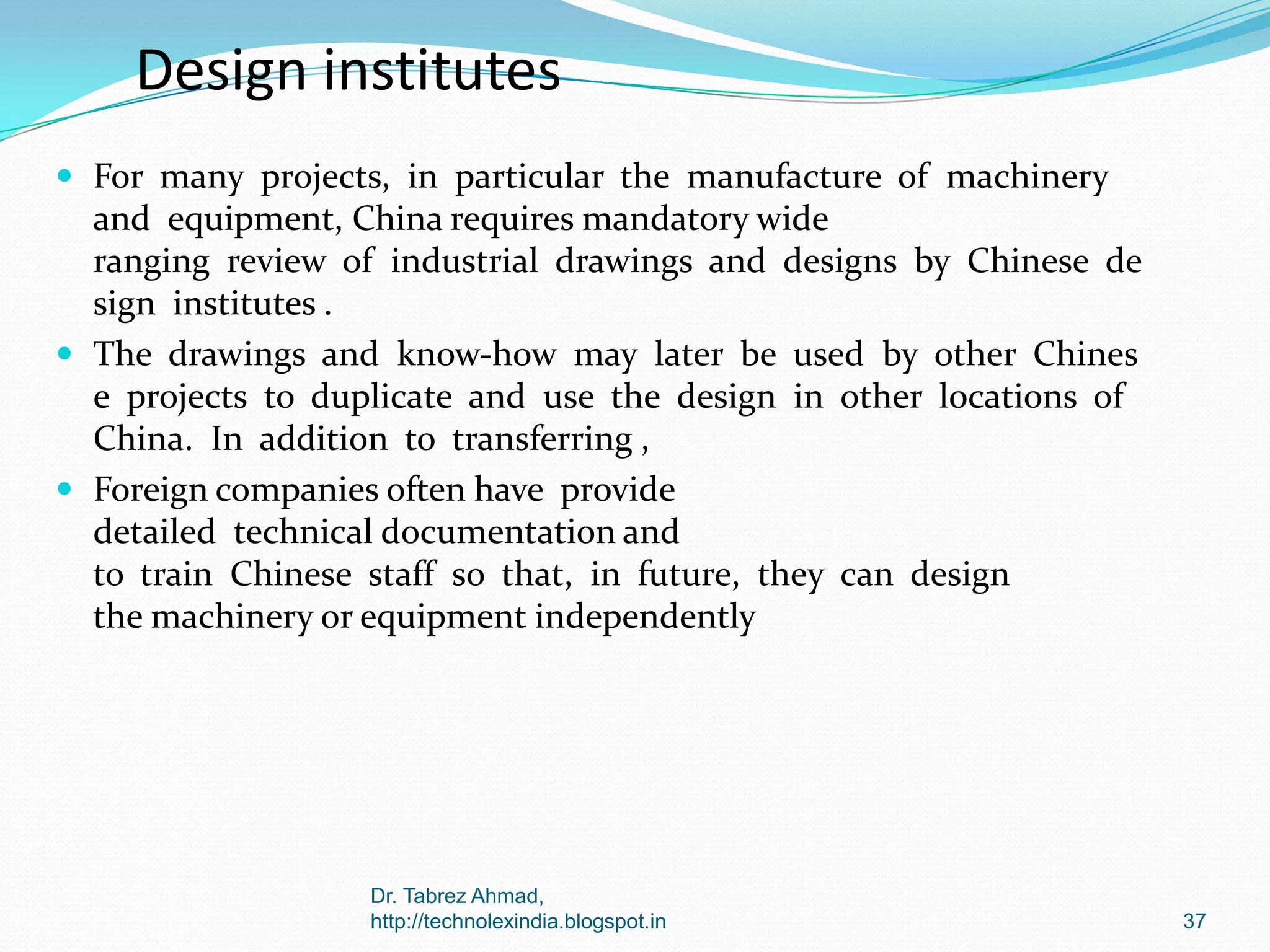 Design institutes
 For many projects, in particular the manufacture of machinery

and equipment, China requires mandatory wide
ranging review of industrial drawings and designs by Chinese de
sign institutes .
 The drawings and know‐how may later be used by other Chines
e projects to duplicate and use the design in other locations of
China. In addition to transferring ,
 Foreign companies often have provide
detailed technical documentation and
to train Chinese staff so that, in future, they can design
the machinery or equipment independently

Dr. Tabrez Ahmad,
http://technolexindia.blogspot.in

37

 