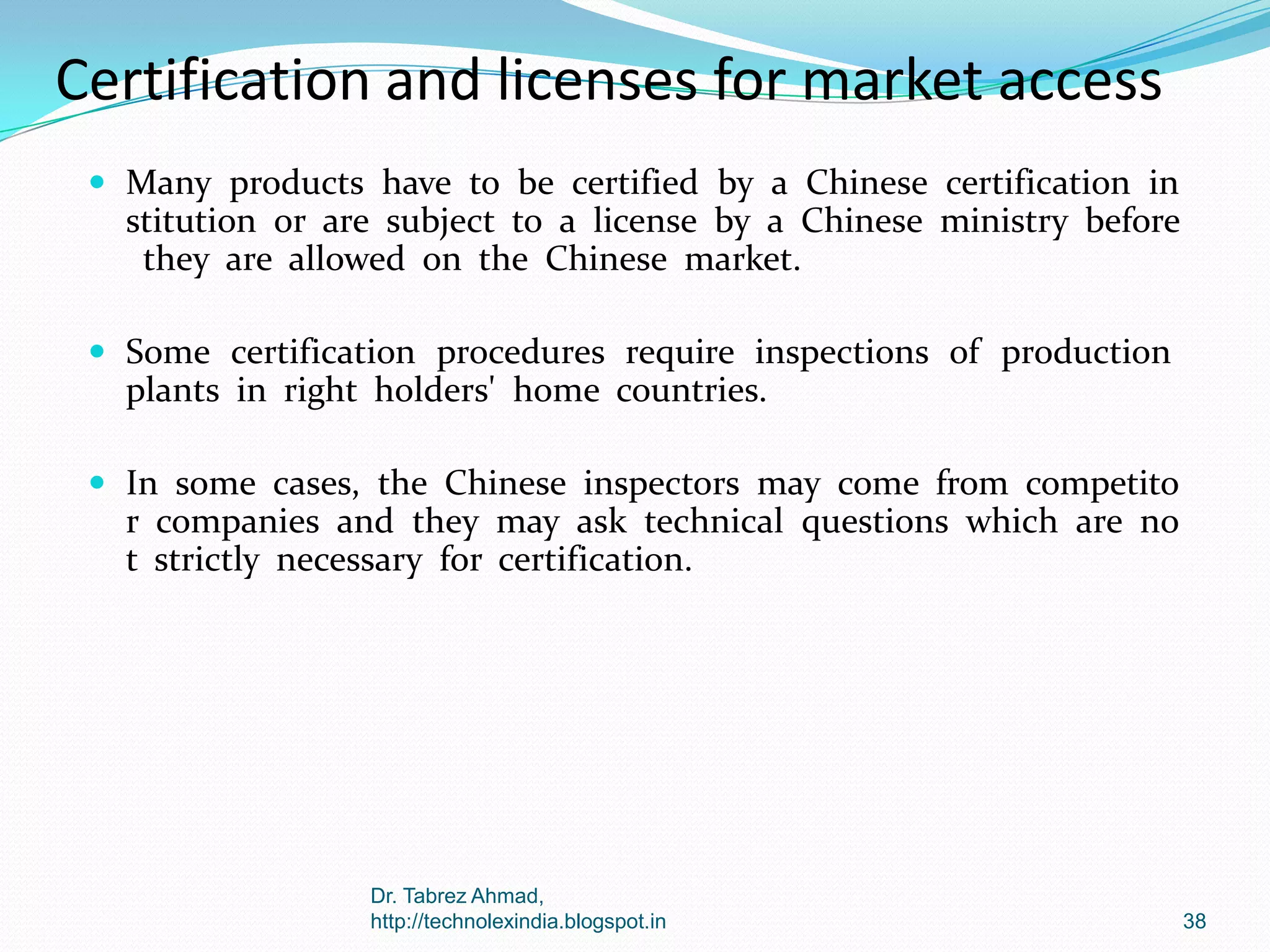 Certification and licenses for market access
 Many products have to be certified by a Chinese certification in

stitution or are subject to a license by a Chinese ministry before
they are allowed on the Chinese market.
 Some certification procedures require inspections of production

plants in right holders' home countries.
 In some cases, the Chinese inspectors may come from competito

r companies and they may ask technical questions which are no
t strictly necessary for certification.

Dr. Tabrez Ahmad,
http://technolexindia.blogspot.in

38

 