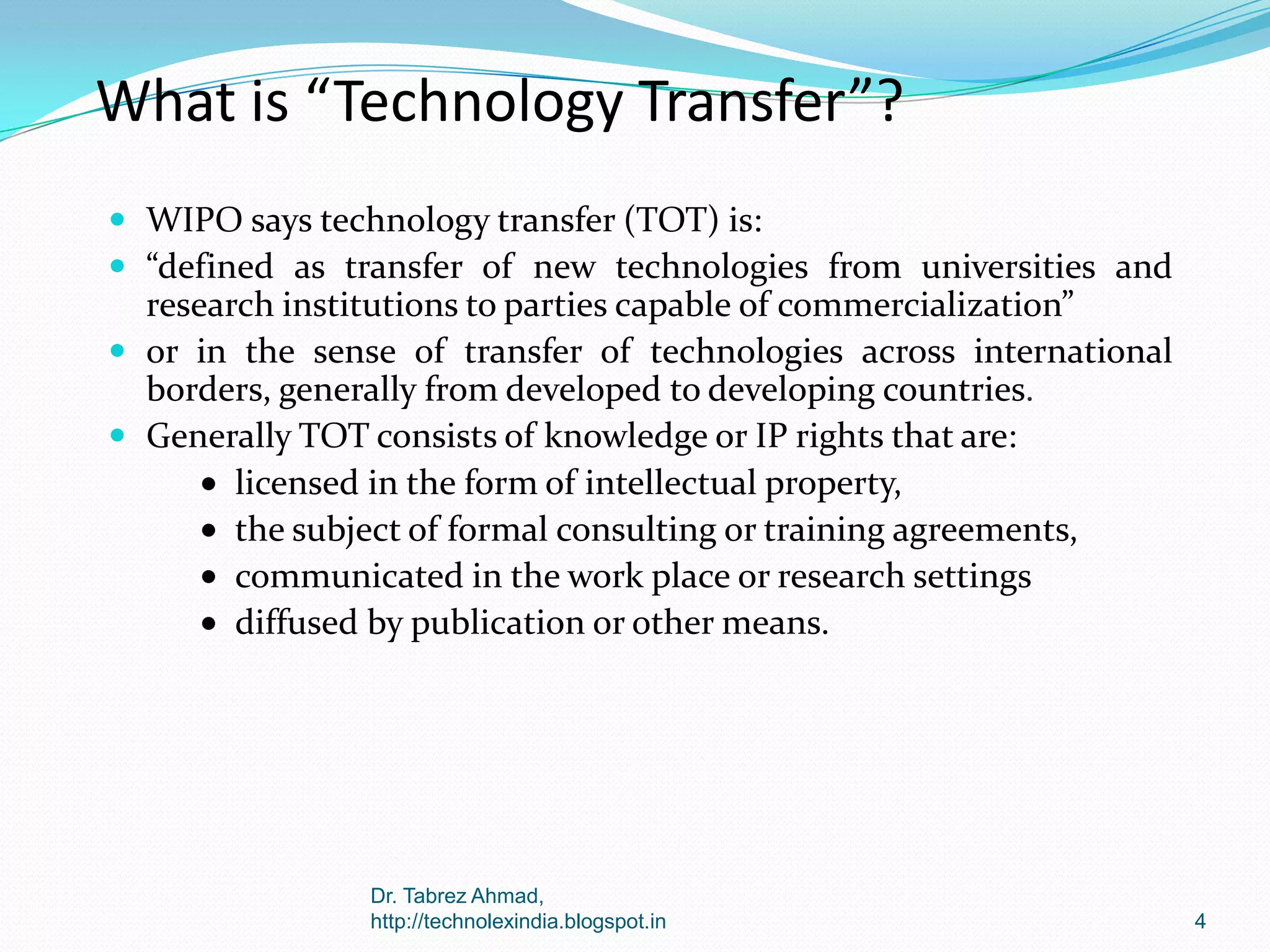 What is “Technology Transfer”?
 WIPO says technology transfer (TOT) is:
 “defined as transfer of new technologies from universities and

research institutions to parties capable of commercialization”
 or in the sense of transfer of technologies across international
borders, generally from developed to developing countries.
 Generally TOT consists of knowledge or IP rights that are:
licensed in the form of intellectual property,
the subject of formal consulting or training agreements,
communicated in the work place or research settings
diffused by publication or other means.

Dr. Tabrez Ahmad,
http://technolexindia.blogspot.in

4

 