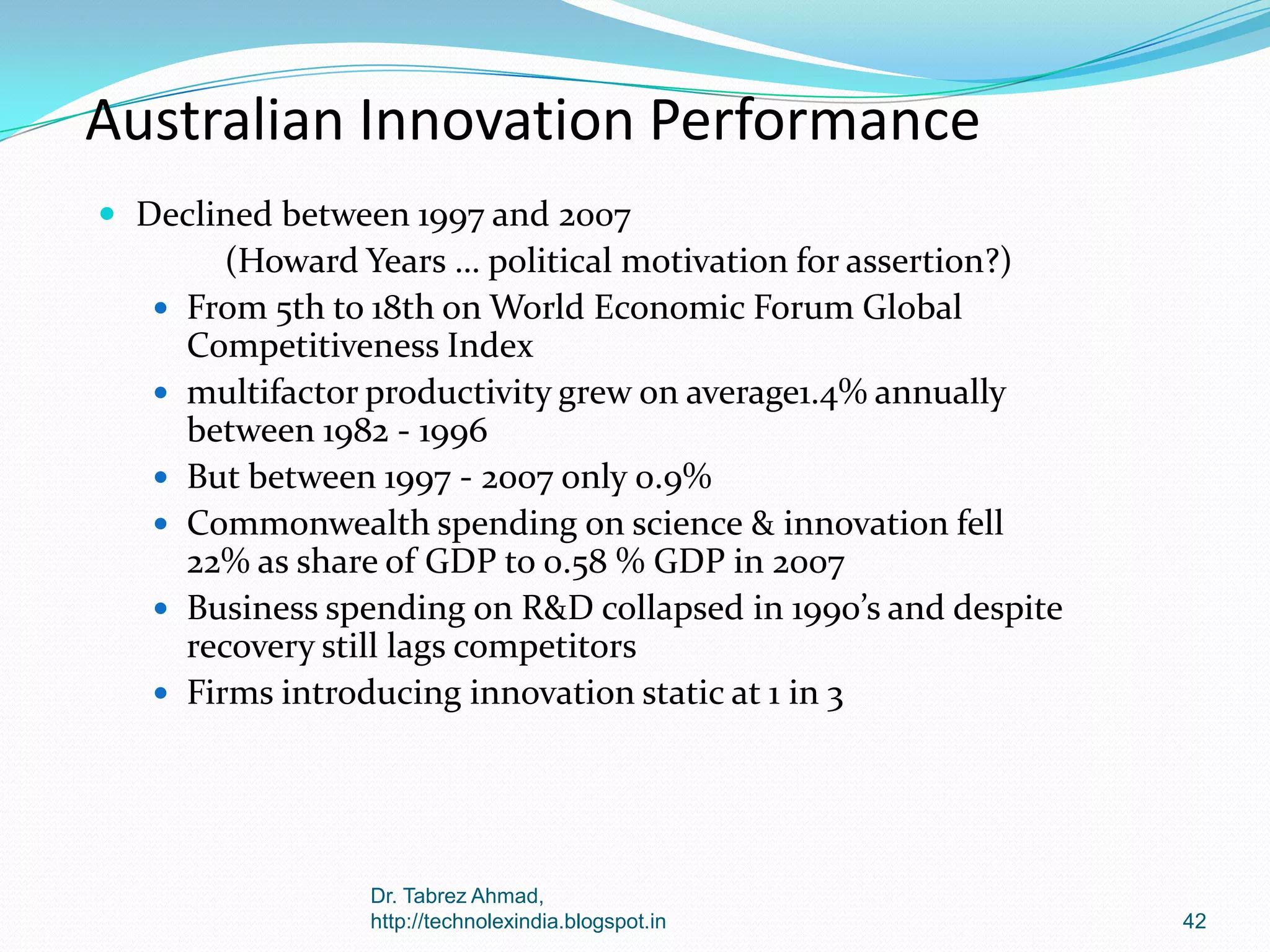 Australian Innovation Performance
 Declined between 1997 and 2007







(Howard Years … political motivation for assertion?)
From 5th to 18th on World Economic Forum Global
Competitiveness Index
multifactor productivity grew on average1.4% annually
between 1982 - 1996
But between 1997 - 2007 only 0.9%
Commonwealth spending on science & innovation fell
22% as share of GDP to 0.58 % GDP in 2007
Business spending on R&D collapsed in 1990’s and despite
recovery still lags competitors
Firms introducing innovation static at 1 in 3

Dr. Tabrez Ahmad,
http://technolexindia.blogspot.in

42

 