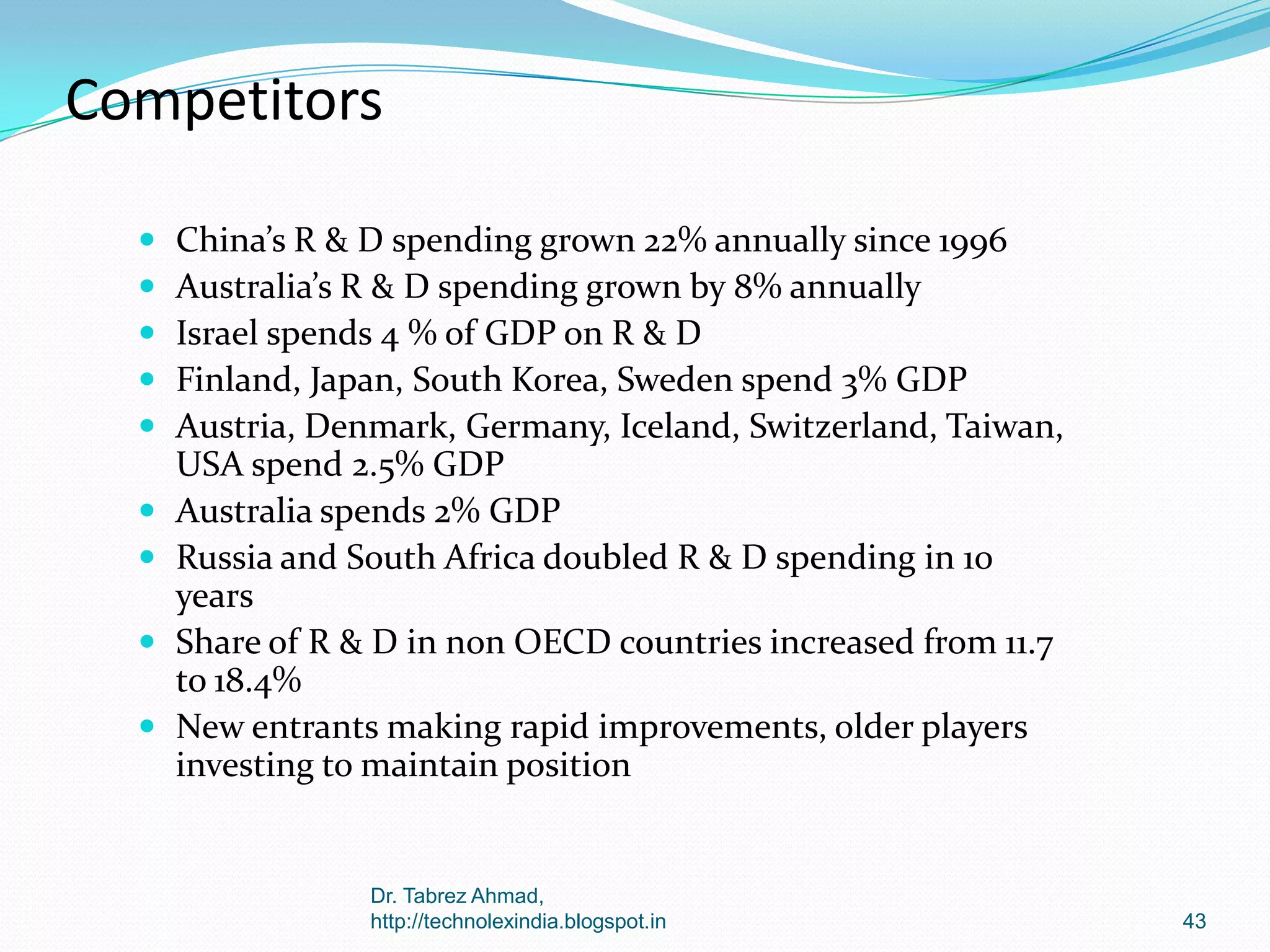 Competitors











China’s R & D spending grown 22% annually since 1996
Australia’s R & D spending grown by 8% annually
Israel spends 4 % of GDP on R & D
Finland, Japan, South Korea, Sweden spend 3% GDP
Austria, Denmark, Germany, Iceland, Switzerland, Taiwan,
USA spend 2.5% GDP
Australia spends 2% GDP
Russia and South Africa doubled R & D spending in 10
years
Share of R & D in non OECD countries increased from 11.7
to 18.4%
New entrants making rapid improvements, older players
investing to maintain position

Dr. Tabrez Ahmad,
http://technolexindia.blogspot.in

43

 