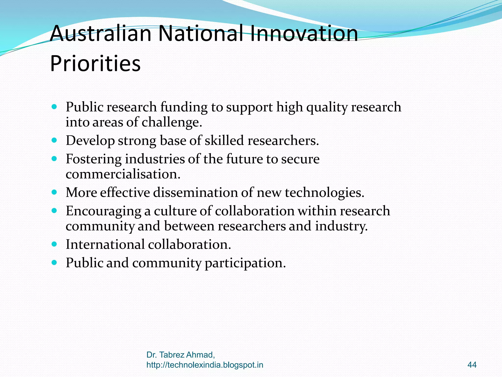 Australian National Innovation
Priorities
 Public research funding to support high quality research








into areas of challenge.
Develop strong base of skilled researchers.
Fostering industries of the future to secure
commercialisation.
More effective dissemination of new technologies.
Encouraging a culture of collaboration within research
community and between researchers and industry.
International collaboration.
Public and community participation.

Dr. Tabrez Ahmad,
http://technolexindia.blogspot.in

44

 