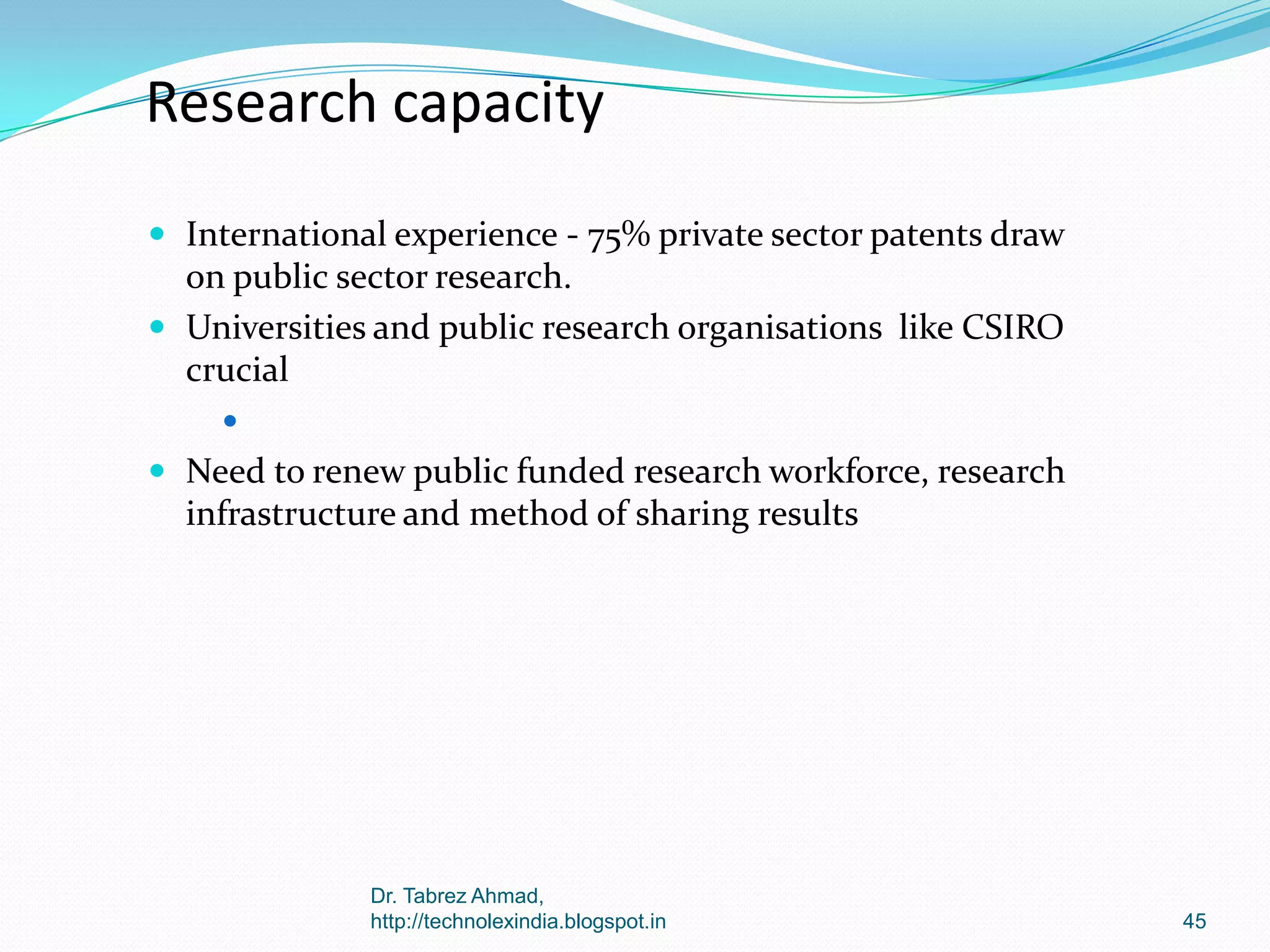 Research capacity
 International experience - 75% private sector patents draw

on public sector research.
 Universities and public research organisations like CSIRO
crucial


 Need to renew public funded research workforce, research

infrastructure and method of sharing results

Dr. Tabrez Ahmad,
http://technolexindia.blogspot.in

45

 