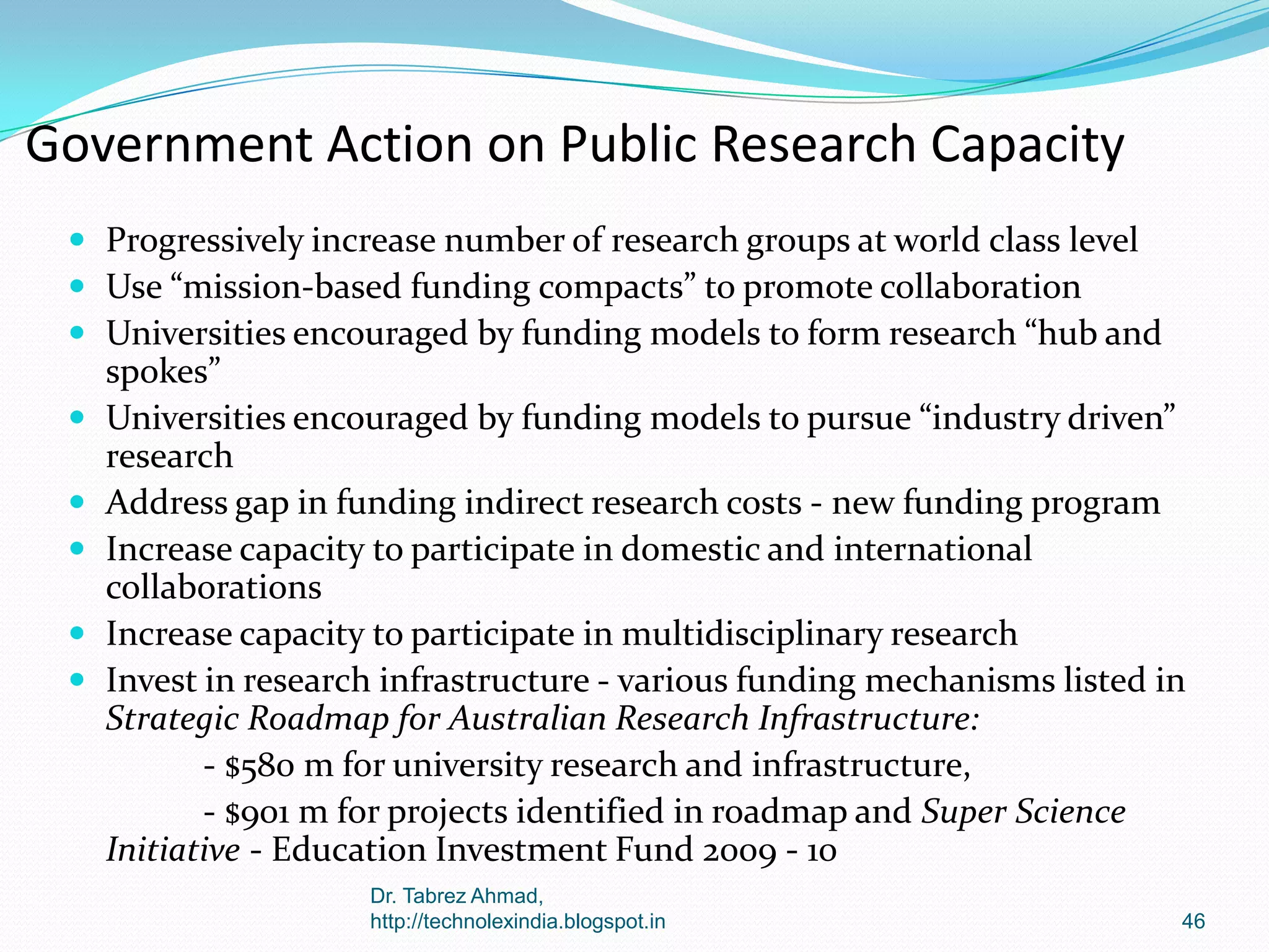 Government Action on Public Research Capacity
 Progressively increase number of research groups at world class level
 Use “mission-based funding compacts” to promote collaboration
 Universities encouraged by funding models to form research “hub and








spokes”
Universities encouraged by funding models to pursue “industry driven”
research
Address gap in funding indirect research costs - new funding program
Increase capacity to participate in domestic and international
collaborations
Increase capacity to participate in multidisciplinary research
Invest in research infrastructure - various funding mechanisms listed in
Strategic Roadmap for Australian Research Infrastructure:
- $580 m for university research and infrastructure,
- $901 m for projects identified in roadmap and Super Science
Initiative - Education Investment Fund 2009 - 10
Dr. Tabrez Ahmad,
http://technolexindia.blogspot.in

46

 