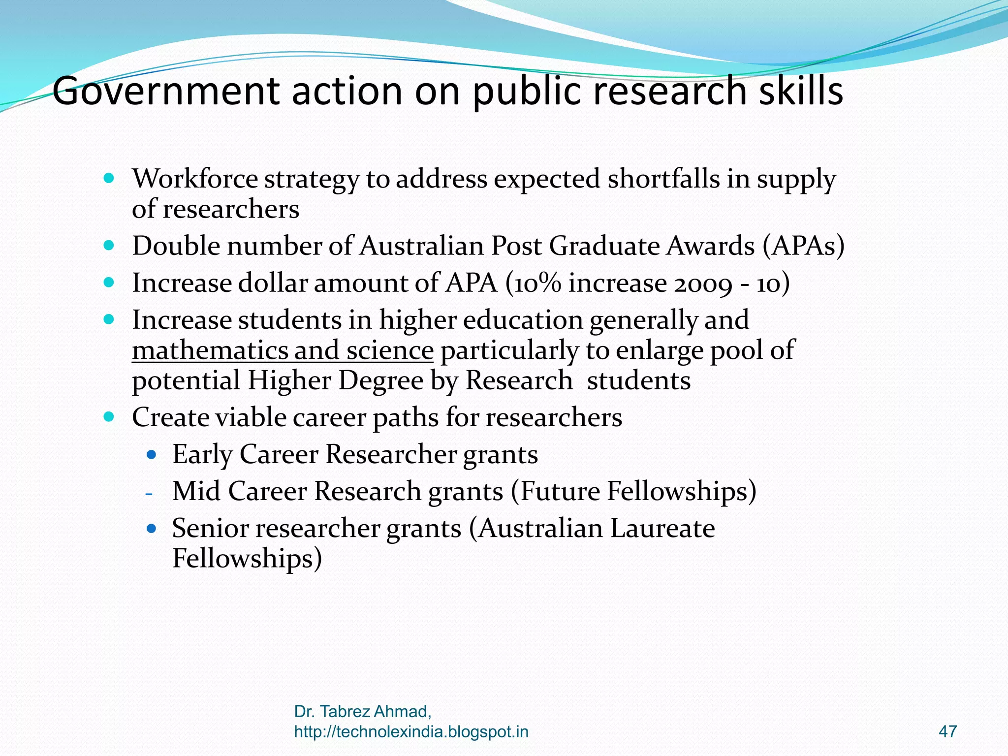 Government action on public research skills
 Workforce strategy to address expected shortfalls in supply






of researchers
Double number of Australian Post Graduate Awards (APAs)
Increase dollar amount of APA (10% increase 2009 - 10)
Increase students in higher education generally and
mathematics and science particularly to enlarge pool of
potential Higher Degree by Research students
Create viable career paths for researchers
 Early Career Researcher grants
- Mid Career Research grants (Future Fellowships)
 Senior researcher grants (Australian Laureate
Fellowships)

Dr. Tabrez Ahmad,
http://technolexindia.blogspot.in

47

 