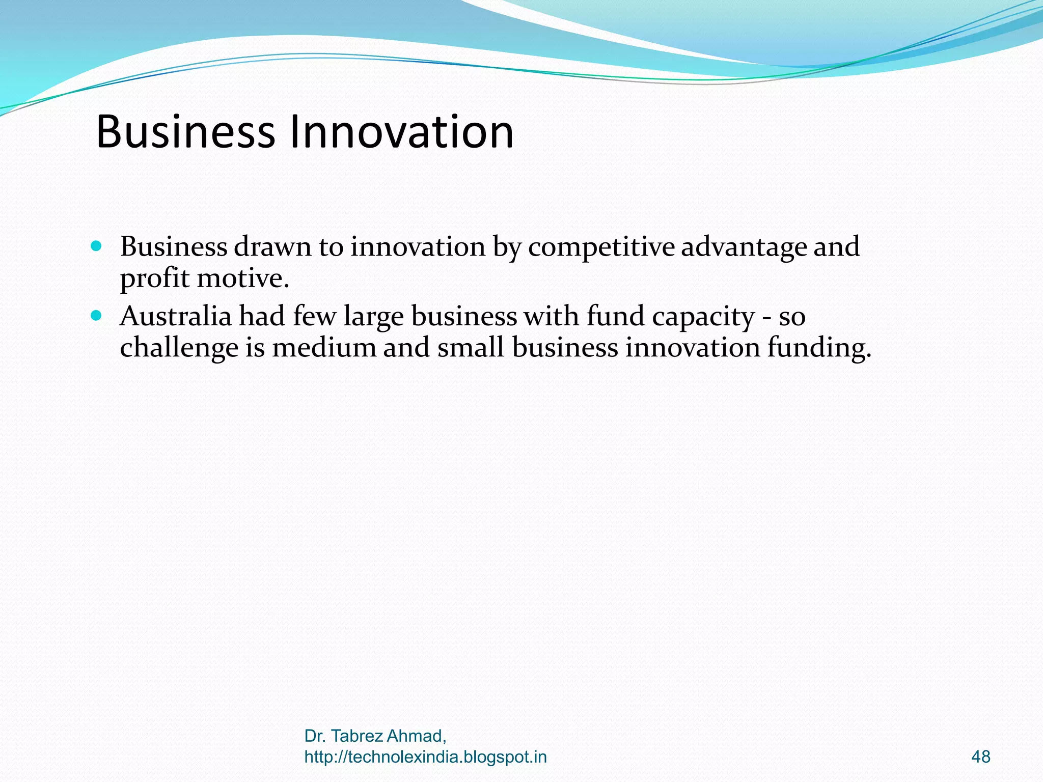 Business Innovation
 Business drawn to innovation by competitive advantage and

profit motive.
 Australia had few large business with fund capacity - so
challenge is medium and small business innovation funding.

Dr. Tabrez Ahmad,
http://technolexindia.blogspot.in

48

 