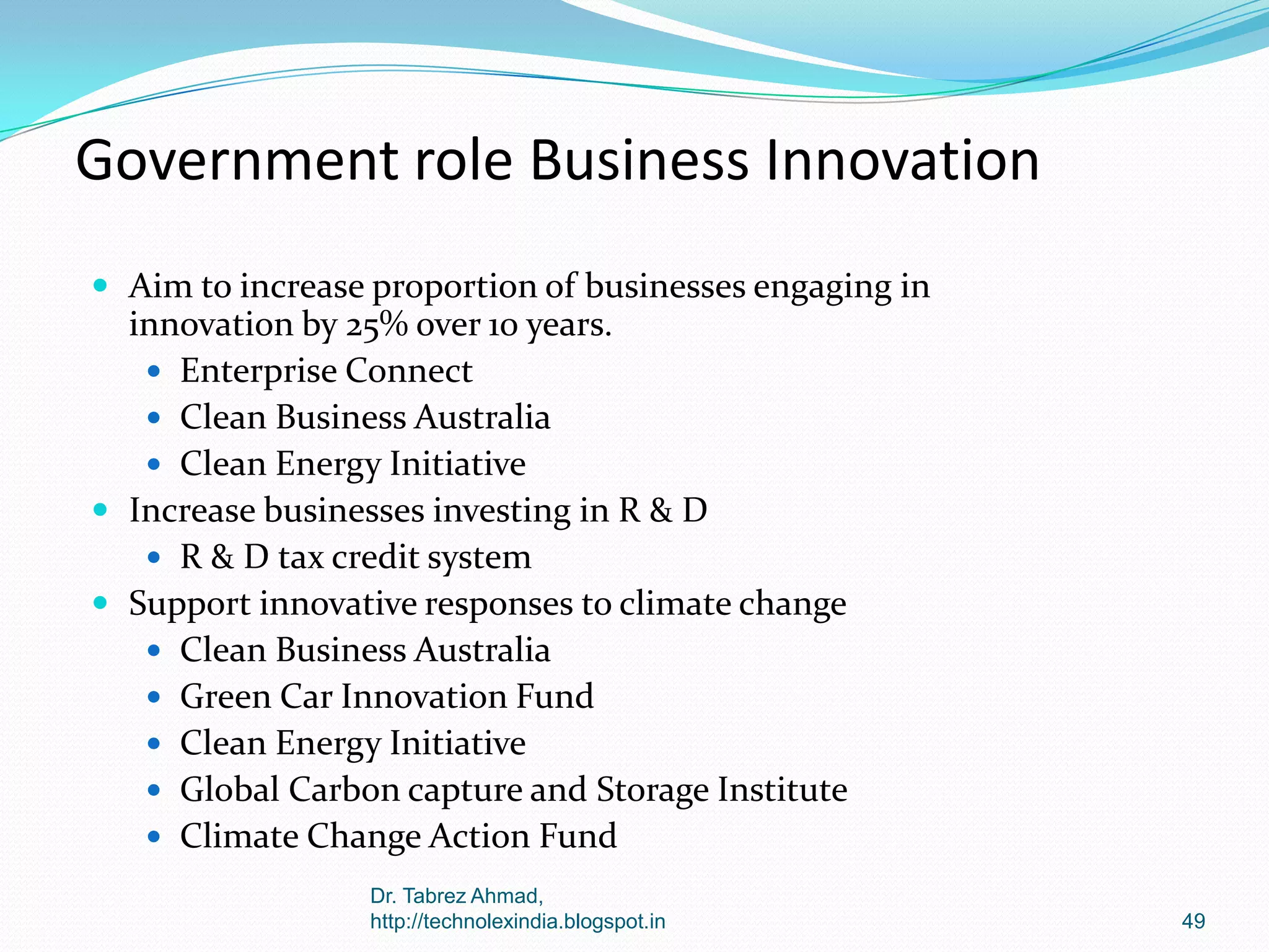 Government role Business Innovation
 Aim to increase proportion of businesses engaging in

innovation by 25% over 10 years.
 Enterprise Connect
 Clean Business Australia
 Clean Energy Initiative
 Increase businesses investing in R & D
 R & D tax credit system
 Support innovative responses to climate change
 Clean Business Australia
 Green Car Innovation Fund
 Clean Energy Initiative
 Global Carbon capture and Storage Institute
 Climate Change Action Fund
Dr. Tabrez Ahmad,
http://technolexindia.blogspot.in

49

 