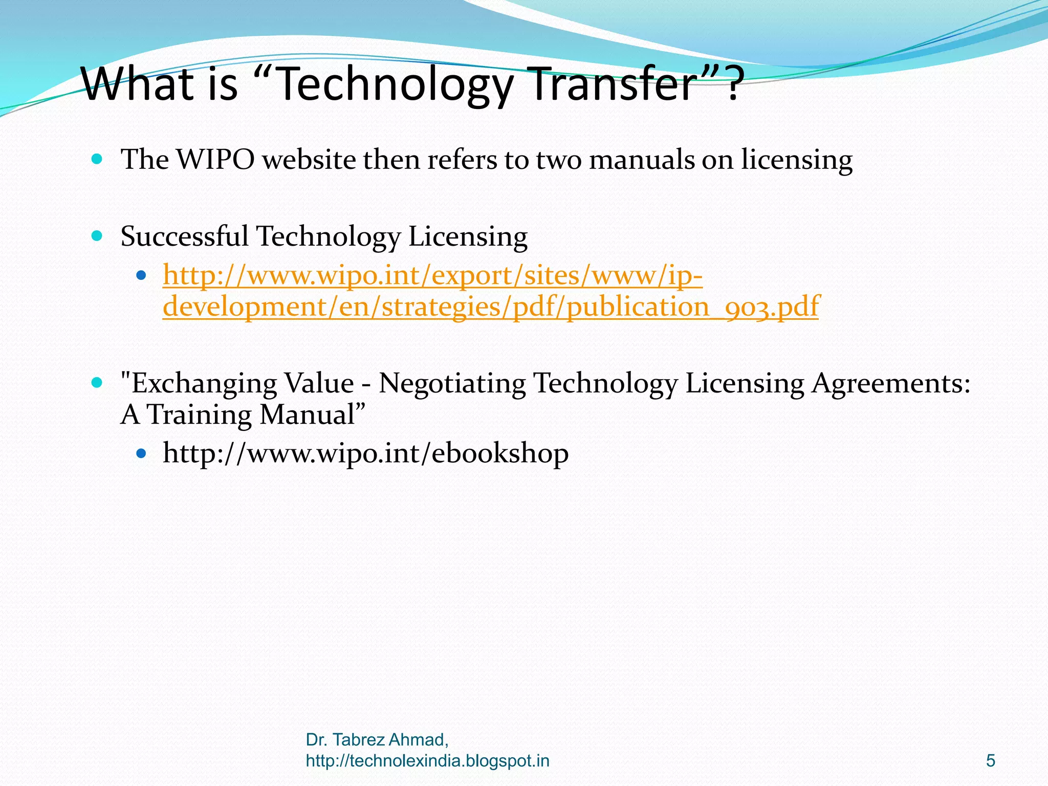 What is “Technology Transfer”?
 The WIPO website then refers to two manuals on licensing
 Successful Technology Licensing
 http://www.wipo.int/export/sites/www/ip-

development/en/strategies/pdf/publication_903.pdf
 "Exchanging Value - Negotiating Technology Licensing Agreements:

A Training Manual”
 http://www.wipo.int/ebookshop

Dr. Tabrez Ahmad,
http://technolexindia.blogspot.in

5

 